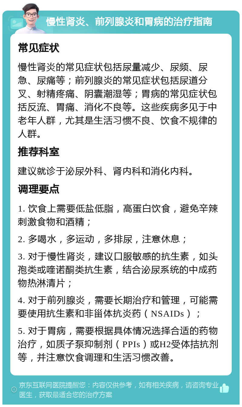 慢性肾炎、前列腺炎和胃病的治疗指南 常见症状 慢性肾炎的常见症状包括尿量减少、尿频、尿急、尿痛等；前列腺炎的常见症状包括尿道分叉、射精疼痛、阴囊潮湿等；胃病的常见症状包括反流、胃痛、消化不良等。这些疾病多见于中老年人群，尤其是生活习惯不良、饮食不规律的人群。 推荐科室 建议就诊于泌尿外科、肾内科和消化内科。 调理要点 1. 饮食上需要低盐低脂，高蛋白饮食，避免辛辣刺激食物和酒精； 2. 多喝水，多运动，多排尿，注意休息； 3. 对于慢性肾炎，建议口服敏感的抗生素，如头孢类或喹诺酮类抗生素，结合泌尿系统的中成药物热淋清片； 4. 对于前列腺炎，需要长期治疗和管理，可能需要使用抗生素和非甾体抗炎药（NSAIDs）； 5. 对于胃病，需要根据具体情况选择合适的药物治疗，如质子泵抑制剂（PPIs）或H2受体拮抗剂等，并注意饮食调理和生活习惯改善。