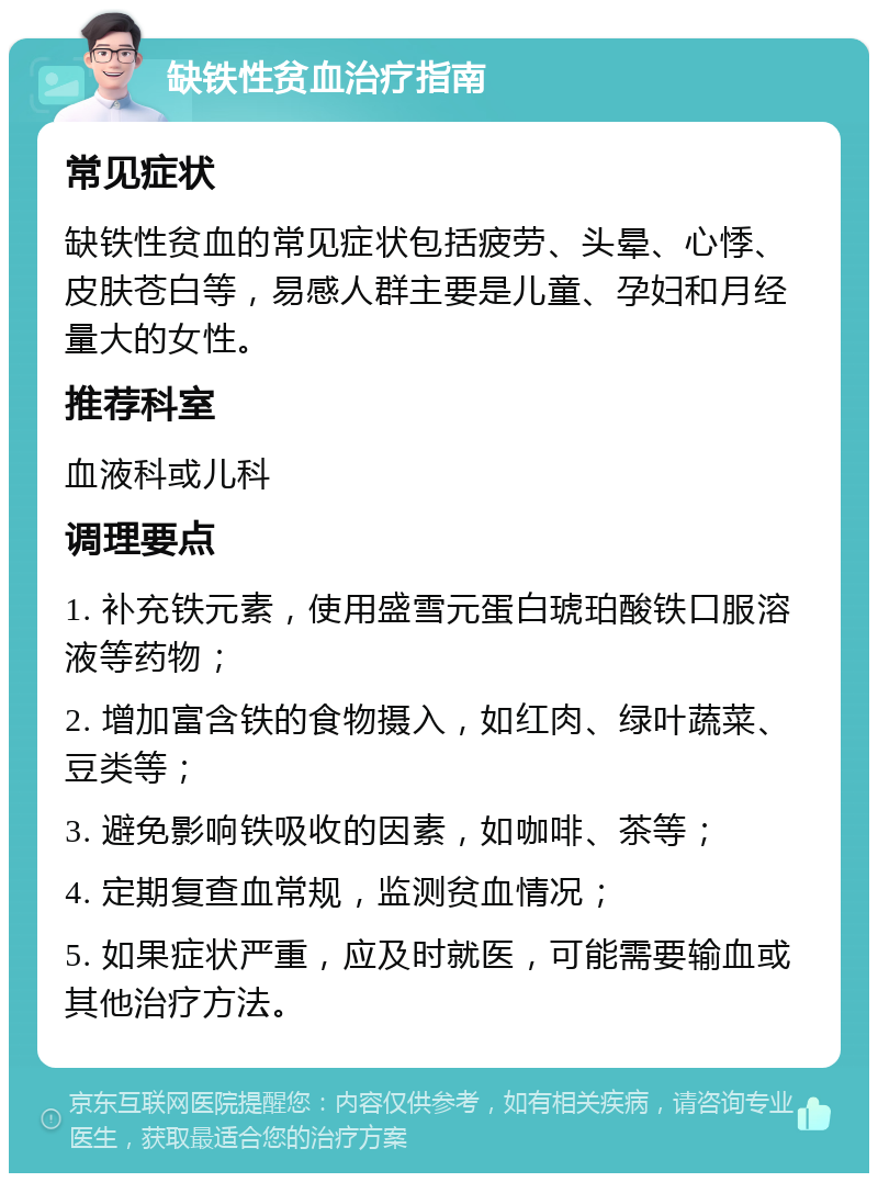 缺铁性贫血治疗指南 常见症状 缺铁性贫血的常见症状包括疲劳、头晕、心悸、皮肤苍白等，易感人群主要是儿童、孕妇和月经量大的女性。 推荐科室 血液科或儿科 调理要点 1. 补充铁元素，使用盛雪元蛋白琥珀酸铁口服溶液等药物； 2. 增加富含铁的食物摄入，如红肉、绿叶蔬菜、豆类等； 3. 避免影响铁吸收的因素，如咖啡、茶等； 4. 定期复查血常规，监测贫血情况； 5. 如果症状严重，应及时就医，可能需要输血或其他治疗方法。