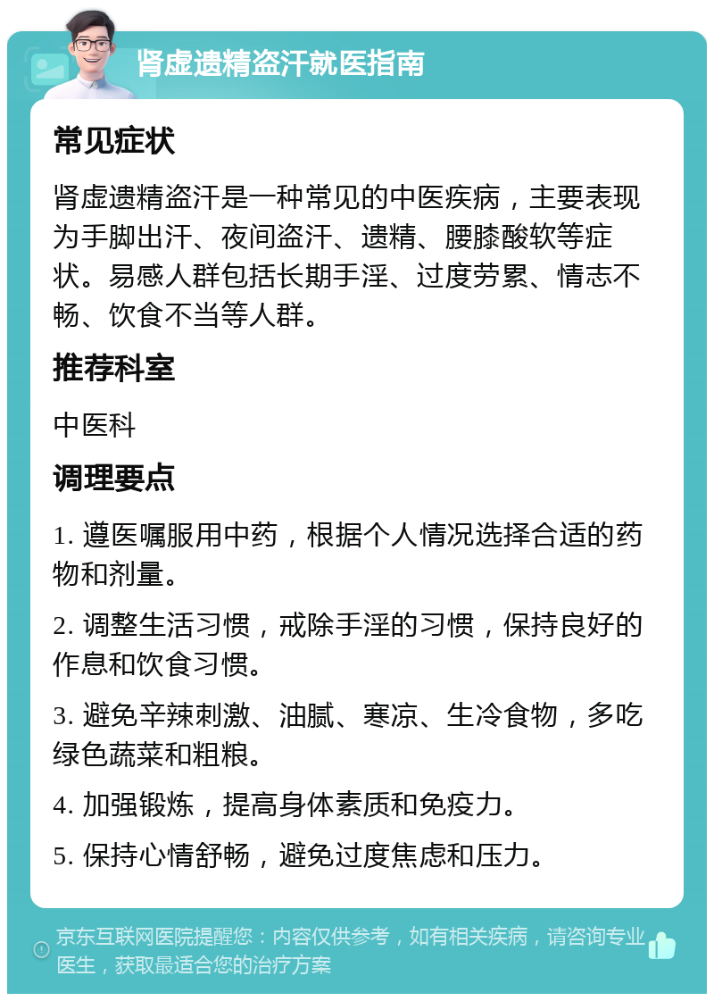 肾虚遗精盗汗就医指南 常见症状 肾虚遗精盗汗是一种常见的中医疾病，主要表现为手脚出汗、夜间盗汗、遗精、腰膝酸软等症状。易感人群包括长期手淫、过度劳累、情志不畅、饮食不当等人群。 推荐科室 中医科 调理要点 1. 遵医嘱服用中药，根据个人情况选择合适的药物和剂量。 2. 调整生活习惯，戒除手淫的习惯，保持良好的作息和饮食习惯。 3. 避免辛辣刺激、油腻、寒凉、生冷食物，多吃绿色蔬菜和粗粮。 4. 加强锻炼，提高身体素质和免疫力。 5. 保持心情舒畅，避免过度焦虑和压力。