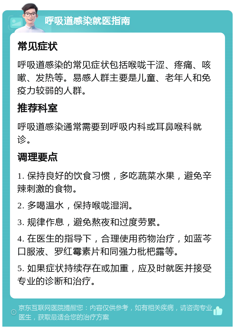 呼吸道感染就医指南 常见症状 呼吸道感染的常见症状包括喉咙干涩、疼痛、咳嗽、发热等。易感人群主要是儿童、老年人和免疫力较弱的人群。 推荐科室 呼吸道感染通常需要到呼吸内科或耳鼻喉科就诊。 调理要点 1. 保持良好的饮食习惯，多吃蔬菜水果，避免辛辣刺激的食物。 2. 多喝温水，保持喉咙湿润。 3. 规律作息，避免熬夜和过度劳累。 4. 在医生的指导下，合理使用药物治疗，如蓝芩口服液、罗红霉素片和同强力枇杷露等。 5. 如果症状持续存在或加重，应及时就医并接受专业的诊断和治疗。