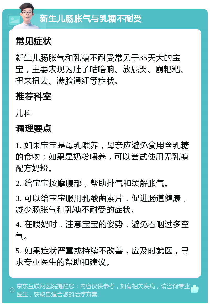 新生儿肠胀气与乳糖不耐受 常见症状 新生儿肠胀气和乳糖不耐受常见于35天大的宝宝，主要表现为肚子咕噜响、放屁哭、崩粑粑、扭来扭去、满脸通红等症状。 推荐科室 儿科 调理要点 1. 如果宝宝是母乳喂养，母亲应避免食用含乳糖的食物；如果是奶粉喂养，可以尝试使用无乳糖配方奶粉。 2. 给宝宝按摩腹部，帮助排气和缓解胀气。 3. 可以给宝宝服用乳酸菌素片，促进肠道健康，减少肠胀气和乳糖不耐受的症状。 4. 在喂奶时，注意宝宝的姿势，避免吞咽过多空气。 5. 如果症状严重或持续不改善，应及时就医，寻求专业医生的帮助和建议。