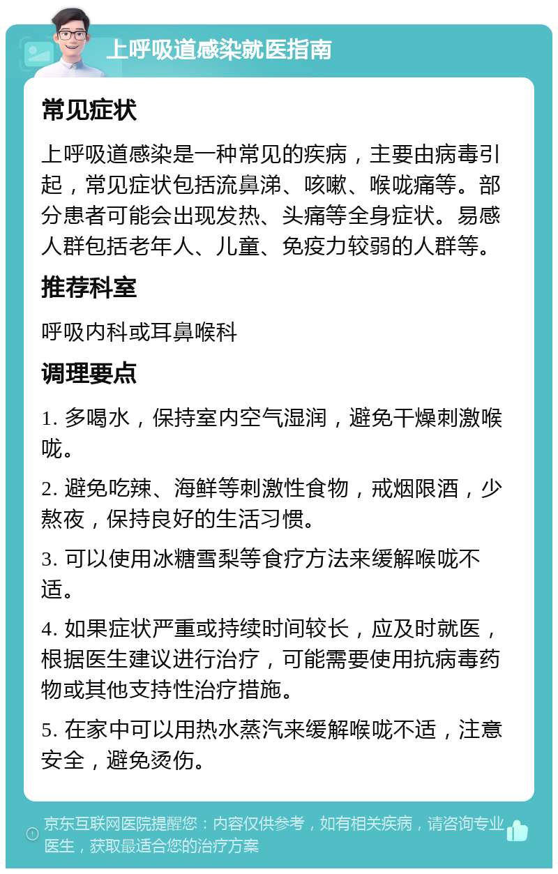 上呼吸道感染就医指南 常见症状 上呼吸道感染是一种常见的疾病，主要由病毒引起，常见症状包括流鼻涕、咳嗽、喉咙痛等。部分患者可能会出现发热、头痛等全身症状。易感人群包括老年人、儿童、免疫力较弱的人群等。 推荐科室 呼吸内科或耳鼻喉科 调理要点 1. 多喝水，保持室内空气湿润，避免干燥刺激喉咙。 2. 避免吃辣、海鲜等刺激性食物，戒烟限酒，少熬夜，保持良好的生活习惯。 3. 可以使用冰糖雪梨等食疗方法来缓解喉咙不适。 4. 如果症状严重或持续时间较长，应及时就医，根据医生建议进行治疗，可能需要使用抗病毒药物或其他支持性治疗措施。 5. 在家中可以用热水蒸汽来缓解喉咙不适，注意安全，避免烫伤。