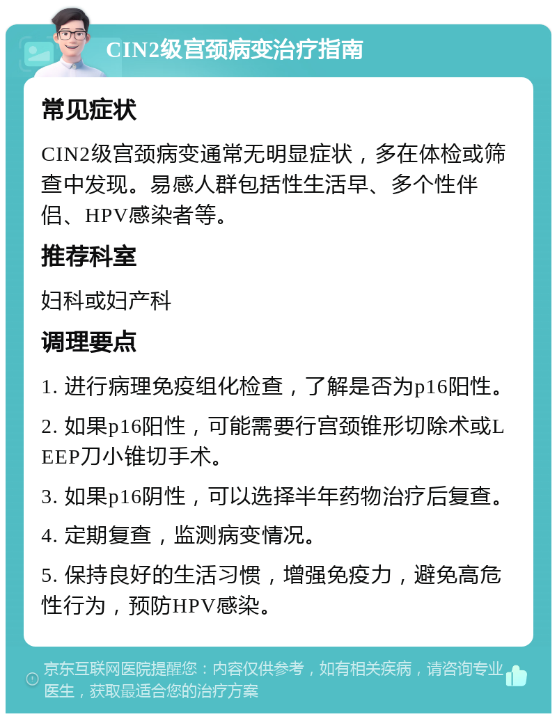 CIN2级宫颈病变治疗指南 常见症状 CIN2级宫颈病变通常无明显症状，多在体检或筛查中发现。易感人群包括性生活早、多个性伴侣、HPV感染者等。 推荐科室 妇科或妇产科 调理要点 1. 进行病理免疫组化检查，了解是否为p16阳性。 2. 如果p16阳性，可能需要行宫颈锥形切除术或LEEP刀小锥切手术。 3. 如果p16阴性，可以选择半年药物治疗后复查。 4. 定期复查，监测病变情况。 5. 保持良好的生活习惯，增强免疫力，避免高危性行为，预防HPV感染。