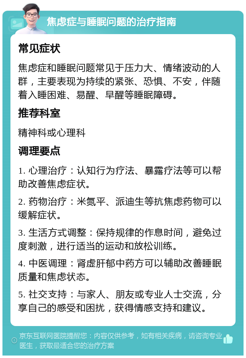 焦虑症与睡眠问题的治疗指南 常见症状 焦虑症和睡眠问题常见于压力大、情绪波动的人群，主要表现为持续的紧张、恐惧、不安，伴随着入睡困难、易醒、早醒等睡眠障碍。 推荐科室 精神科或心理科 调理要点 1. 心理治疗：认知行为疗法、暴露疗法等可以帮助改善焦虑症状。 2. 药物治疗：米氮平、派迪生等抗焦虑药物可以缓解症状。 3. 生活方式调整：保持规律的作息时间，避免过度刺激，进行适当的运动和放松训练。 4. 中医调理：肾虚肝郁中药方可以辅助改善睡眠质量和焦虑状态。 5. 社交支持：与家人、朋友或专业人士交流，分享自己的感受和困扰，获得情感支持和建议。