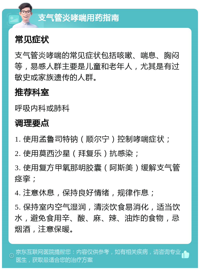 支气管炎哮喘用药指南 常见症状 支气管炎哮喘的常见症状包括咳嗽、喘息、胸闷等，易感人群主要是儿童和老年人，尤其是有过敏史或家族遗传的人群。 推荐科室 呼吸内科或肺科 调理要点 1. 使用孟鲁司特钠（顺尔宁）控制哮喘症状； 2. 使用莫西沙星（拜复乐）抗感染； 3. 使用复方甲氧那明胶囊（阿斯美）缓解支气管痉挛； 4. 注意休息，保持良好情绪，规律作息； 5. 保持室内空气湿润，清淡饮食易消化，适当饮水，避免食用辛、酸、麻、辣、油炸的食物，忌烟酒，注意保暖。