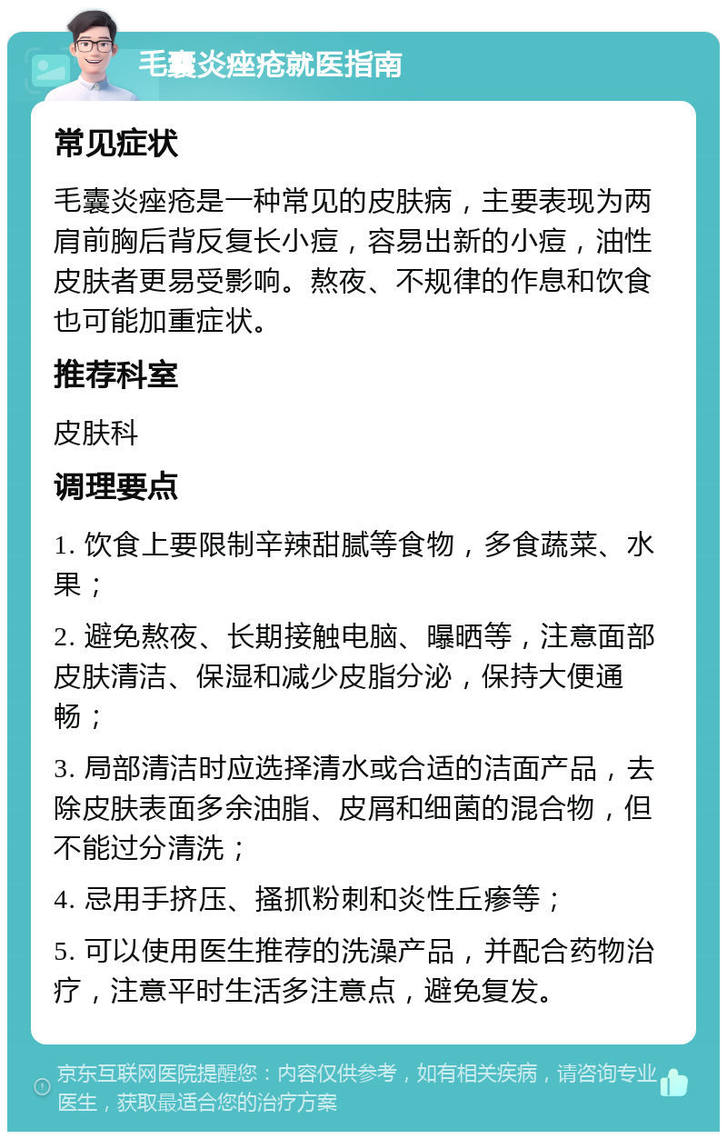 毛囊炎痤疮就医指南 常见症状 毛囊炎痤疮是一种常见的皮肤病，主要表现为两肩前胸后背反复长小痘，容易出新的小痘，油性皮肤者更易受影响。熬夜、不规律的作息和饮食也可能加重症状。 推荐科室 皮肤科 调理要点 1. 饮食上要限制辛辣甜腻等食物，多食蔬菜、水果； 2. 避免熬夜、长期接触电脑、曝晒等，注意面部皮肤清洁、保湿和减少皮脂分泌，保持大便通畅； 3. 局部清洁时应选择清水或合适的洁面产品，去除皮肤表面多余油脂、皮屑和细菌的混合物，但不能过分清洗； 4. 忌用手挤压、搔抓粉刺和炎性丘瘆等； 5. 可以使用医生推荐的洗澡产品，并配合药物治疗，注意平时生活多注意点，避免复发。