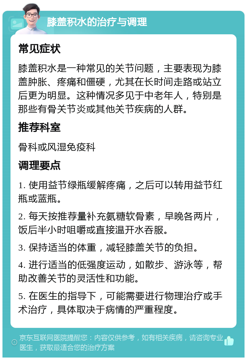 膝盖积水的治疗与调理 常见症状 膝盖积水是一种常见的关节问题，主要表现为膝盖肿胀、疼痛和僵硬，尤其在长时间走路或站立后更为明显。这种情况多见于中老年人，特别是那些有骨关节炎或其他关节疾病的人群。 推荐科室 骨科或风湿免疫科 调理要点 1. 使用益节绿瓶缓解疼痛，之后可以转用益节红瓶或蓝瓶。 2. 每天按推荐量补充氨糖软骨素，早晚各两片，饭后半小时咀嚼或直接温开水吞服。 3. 保持适当的体重，减轻膝盖关节的负担。 4. 进行适当的低强度运动，如散步、游泳等，帮助改善关节的灵活性和功能。 5. 在医生的指导下，可能需要进行物理治疗或手术治疗，具体取决于病情的严重程度。