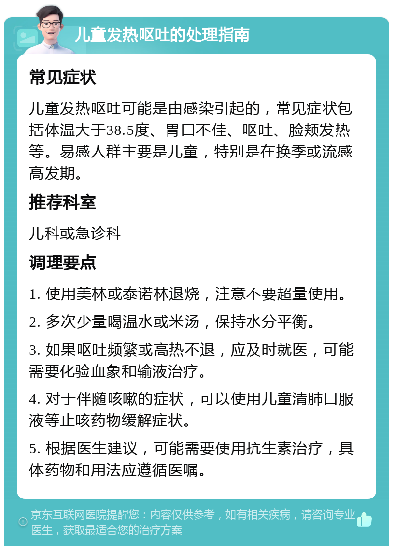 儿童发热呕吐的处理指南 常见症状 儿童发热呕吐可能是由感染引起的，常见症状包括体温大于38.5度、胃口不佳、呕吐、脸颊发热等。易感人群主要是儿童，特别是在换季或流感高发期。 推荐科室 儿科或急诊科 调理要点 1. 使用美林或泰诺林退烧，注意不要超量使用。 2. 多次少量喝温水或米汤，保持水分平衡。 3. 如果呕吐频繁或高热不退，应及时就医，可能需要化验血象和输液治疗。 4. 对于伴随咳嗽的症状，可以使用儿童清肺口服液等止咳药物缓解症状。 5. 根据医生建议，可能需要使用抗生素治疗，具体药物和用法应遵循医嘱。