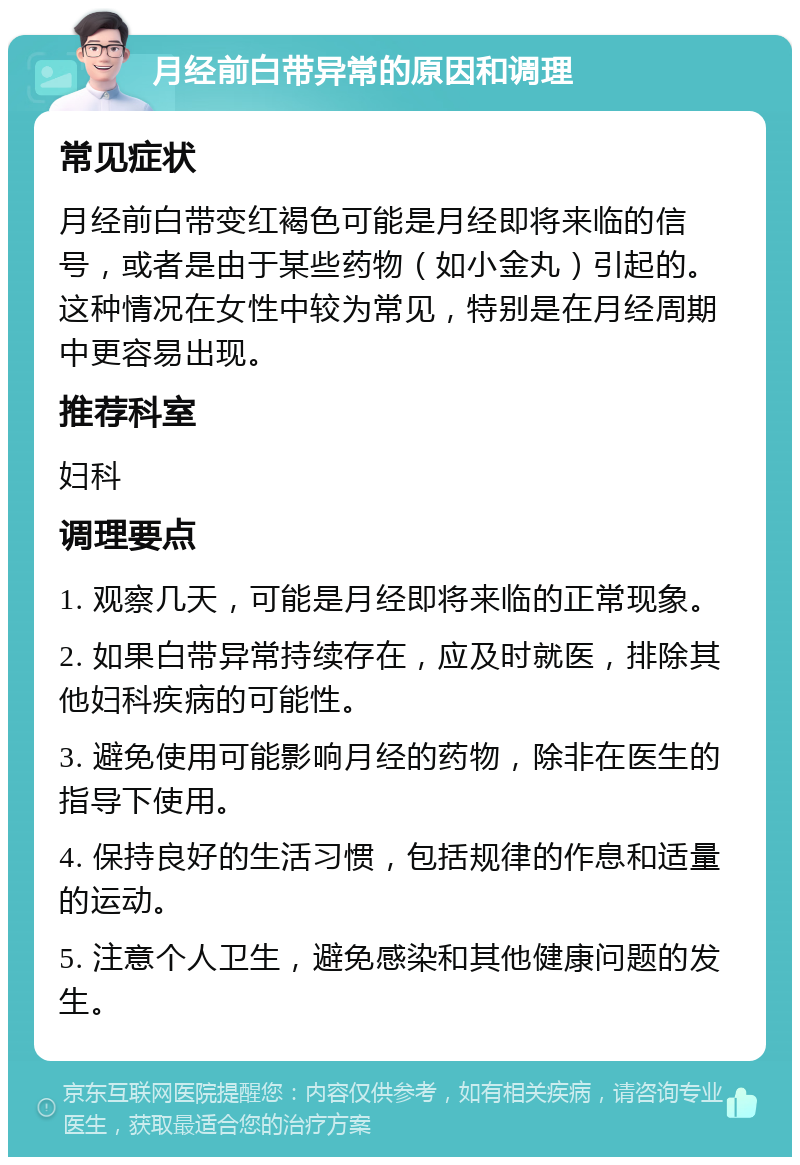 月经前白带异常的原因和调理 常见症状 月经前白带变红褐色可能是月经即将来临的信号，或者是由于某些药物（如小金丸）引起的。这种情况在女性中较为常见，特别是在月经周期中更容易出现。 推荐科室 妇科 调理要点 1. 观察几天，可能是月经即将来临的正常现象。 2. 如果白带异常持续存在，应及时就医，排除其他妇科疾病的可能性。 3. 避免使用可能影响月经的药物，除非在医生的指导下使用。 4. 保持良好的生活习惯，包括规律的作息和适量的运动。 5. 注意个人卫生，避免感染和其他健康问题的发生。