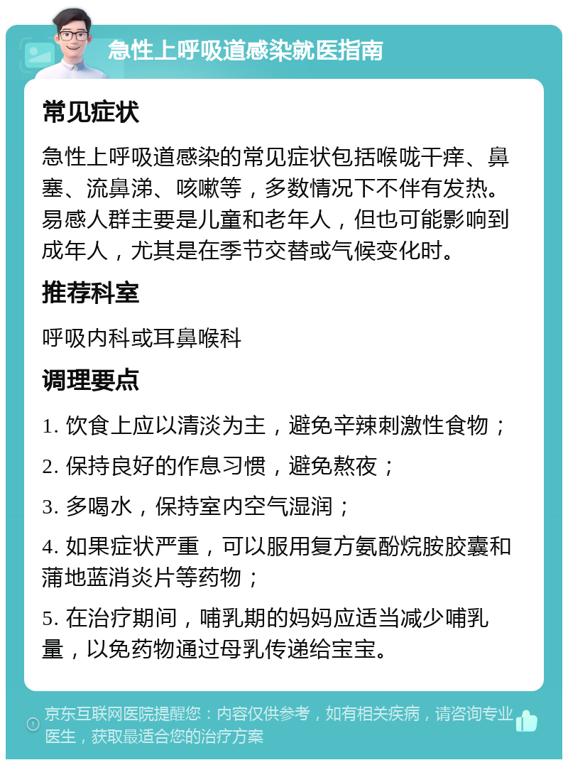 急性上呼吸道感染就医指南 常见症状 急性上呼吸道感染的常见症状包括喉咙干痒、鼻塞、流鼻涕、咳嗽等，多数情况下不伴有发热。易感人群主要是儿童和老年人，但也可能影响到成年人，尤其是在季节交替或气候变化时。 推荐科室 呼吸内科或耳鼻喉科 调理要点 1. 饮食上应以清淡为主，避免辛辣刺激性食物； 2. 保持良好的作息习惯，避免熬夜； 3. 多喝水，保持室内空气湿润； 4. 如果症状严重，可以服用复方氨酚烷胺胶囊和蒲地蓝消炎片等药物； 5. 在治疗期间，哺乳期的妈妈应适当减少哺乳量，以免药物通过母乳传递给宝宝。