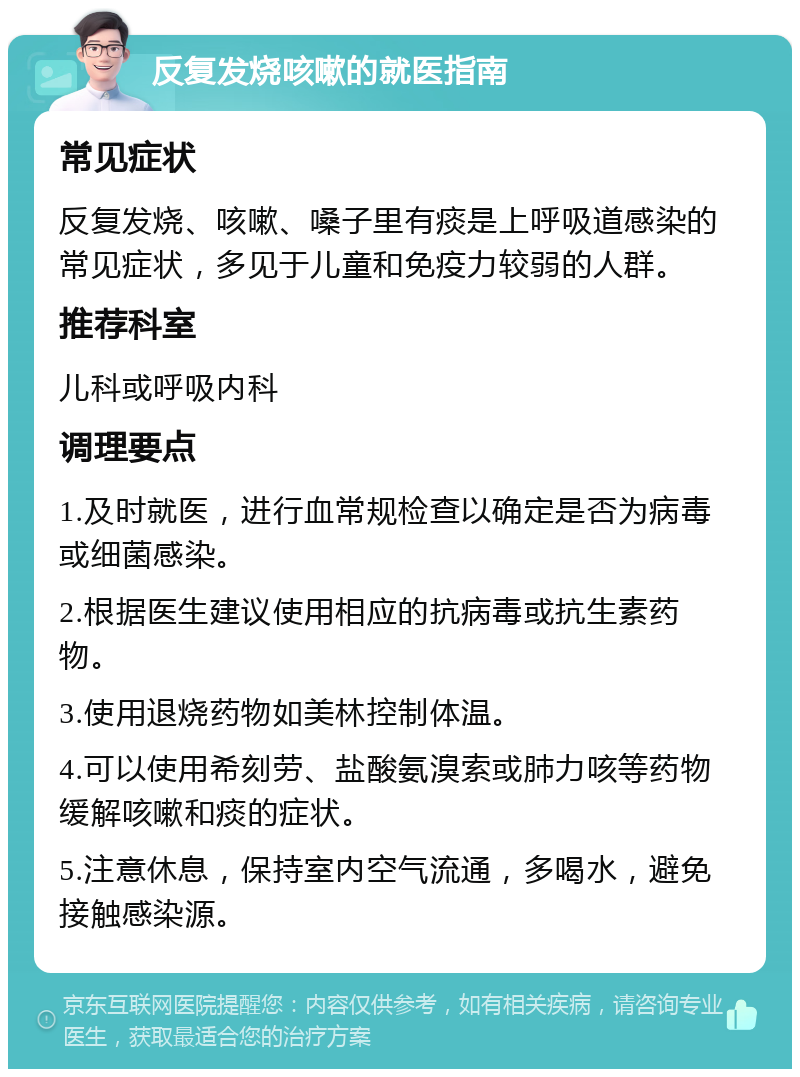 反复发烧咳嗽的就医指南 常见症状 反复发烧、咳嗽、嗓子里有痰是上呼吸道感染的常见症状，多见于儿童和免疫力较弱的人群。 推荐科室 儿科或呼吸内科 调理要点 1.及时就医，进行血常规检查以确定是否为病毒或细菌感染。 2.根据医生建议使用相应的抗病毒或抗生素药物。 3.使用退烧药物如美林控制体温。 4.可以使用希刻劳、盐酸氨溴索或肺力咳等药物缓解咳嗽和痰的症状。 5.注意休息，保持室内空气流通，多喝水，避免接触感染源。