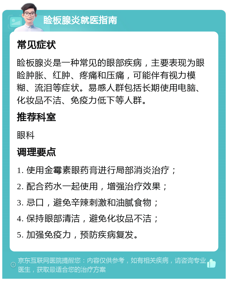 睑板腺炎就医指南 常见症状 睑板腺炎是一种常见的眼部疾病，主要表现为眼睑肿胀、红肿、疼痛和压痛，可能伴有视力模糊、流泪等症状。易感人群包括长期使用电脑、化妆品不洁、免疫力低下等人群。 推荐科室 眼科 调理要点 1. 使用金霉素眼药膏进行局部消炎治疗； 2. 配合药水一起使用，增强治疗效果； 3. 忌口，避免辛辣刺激和油腻食物； 4. 保持眼部清洁，避免化妆品不洁； 5. 加强免疫力，预防疾病复发。