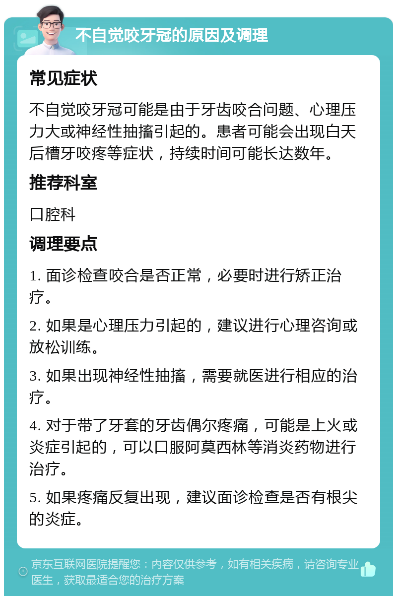 不自觉咬牙冠的原因及调理 常见症状 不自觉咬牙冠可能是由于牙齿咬合问题、心理压力大或神经性抽搐引起的。患者可能会出现白天后槽牙咬疼等症状，持续时间可能长达数年。 推荐科室 口腔科 调理要点 1. 面诊检查咬合是否正常，必要时进行矫正治疗。 2. 如果是心理压力引起的，建议进行心理咨询或放松训练。 3. 如果出现神经性抽搐，需要就医进行相应的治疗。 4. 对于带了牙套的牙齿偶尔疼痛，可能是上火或炎症引起的，可以口服阿莫西林等消炎药物进行治疗。 5. 如果疼痛反复出现，建议面诊检查是否有根尖的炎症。