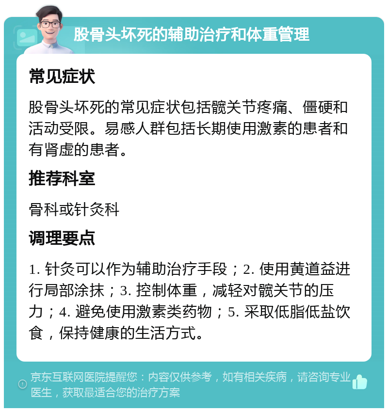 股骨头坏死的辅助治疗和体重管理 常见症状 股骨头坏死的常见症状包括髋关节疼痛、僵硬和活动受限。易感人群包括长期使用激素的患者和有肾虚的患者。 推荐科室 骨科或针灸科 调理要点 1. 针灸可以作为辅助治疗手段；2. 使用黄道益进行局部涂抹；3. 控制体重，减轻对髋关节的压力；4. 避免使用激素类药物；5. 采取低脂低盐饮食，保持健康的生活方式。