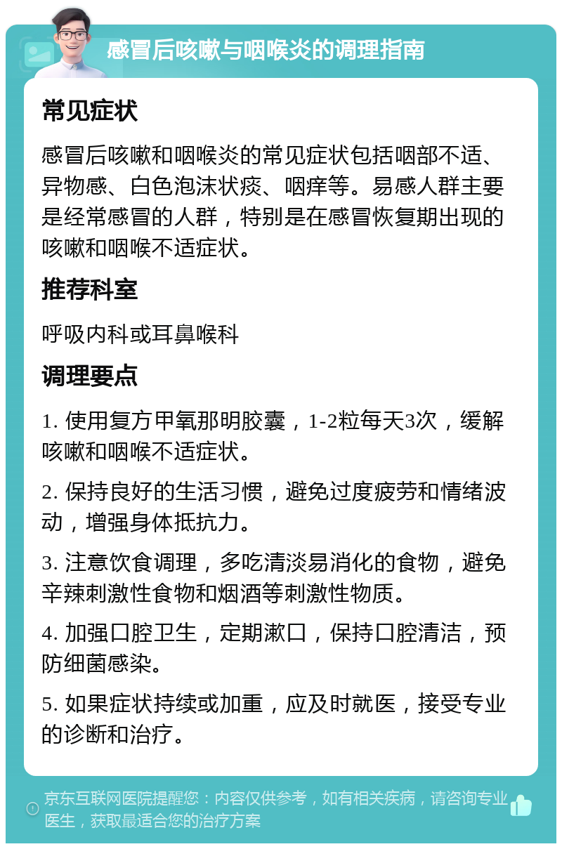 感冒后咳嗽与咽喉炎的调理指南 常见症状 感冒后咳嗽和咽喉炎的常见症状包括咽部不适、异物感、白色泡沫状痰、咽痒等。易感人群主要是经常感冒的人群，特别是在感冒恢复期出现的咳嗽和咽喉不适症状。 推荐科室 呼吸内科或耳鼻喉科 调理要点 1. 使用复方甲氧那明胶囊，1-2粒每天3次，缓解咳嗽和咽喉不适症状。 2. 保持良好的生活习惯，避免过度疲劳和情绪波动，增强身体抵抗力。 3. 注意饮食调理，多吃清淡易消化的食物，避免辛辣刺激性食物和烟酒等刺激性物质。 4. 加强口腔卫生，定期漱口，保持口腔清洁，预防细菌感染。 5. 如果症状持续或加重，应及时就医，接受专业的诊断和治疗。