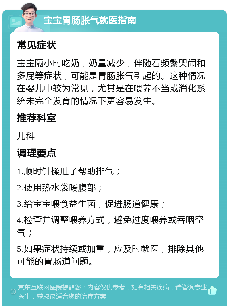 宝宝胃肠胀气就医指南 常见症状 宝宝隔小时吃奶，奶量减少，伴随着频繁哭闹和多屁等症状，可能是胃肠胀气引起的。这种情况在婴儿中较为常见，尤其是在喂养不当或消化系统未完全发育的情况下更容易发生。 推荐科室 儿科 调理要点 1.顺时针揉肚子帮助排气； 2.使用热水袋暖腹部； 3.给宝宝喂食益生菌，促进肠道健康； 4.检查并调整喂养方式，避免过度喂养或吞咽空气； 5.如果症状持续或加重，应及时就医，排除其他可能的胃肠道问题。