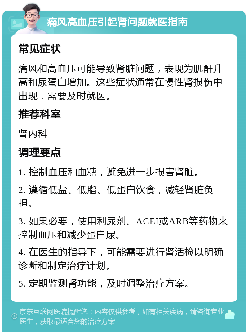 痛风高血压引起肾问题就医指南 常见症状 痛风和高血压可能导致肾脏问题，表现为肌酐升高和尿蛋白增加。这些症状通常在慢性肾损伤中出现，需要及时就医。 推荐科室 肾内科 调理要点 1. 控制血压和血糖，避免进一步损害肾脏。 2. 遵循低盐、低脂、低蛋白饮食，减轻肾脏负担。 3. 如果必要，使用利尿剂、ACEI或ARB等药物来控制血压和减少蛋白尿。 4. 在医生的指导下，可能需要进行肾活检以明确诊断和制定治疗计划。 5. 定期监测肾功能，及时调整治疗方案。