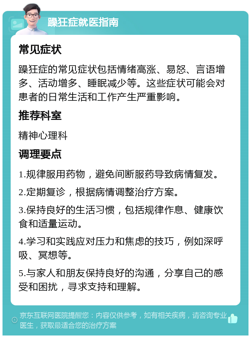 躁狂症就医指南 常见症状 躁狂症的常见症状包括情绪高涨、易怒、言语增多、活动增多、睡眠减少等。这些症状可能会对患者的日常生活和工作产生严重影响。 推荐科室 精神心理科 调理要点 1.规律服用药物，避免间断服药导致病情复发。 2.定期复诊，根据病情调整治疗方案。 3.保持良好的生活习惯，包括规律作息、健康饮食和适量运动。 4.学习和实践应对压力和焦虑的技巧，例如深呼吸、冥想等。 5.与家人和朋友保持良好的沟通，分享自己的感受和困扰，寻求支持和理解。