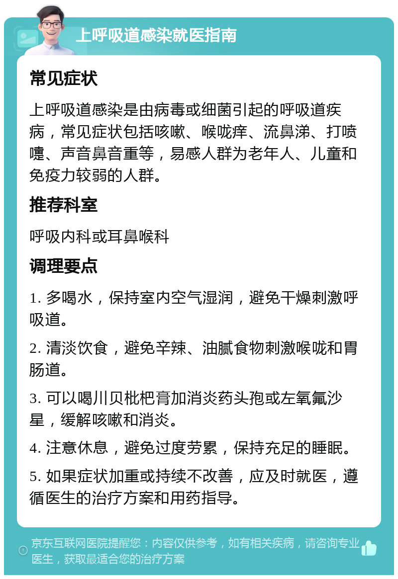 上呼吸道感染就医指南 常见症状 上呼吸道感染是由病毒或细菌引起的呼吸道疾病，常见症状包括咳嗽、喉咙痒、流鼻涕、打喷嚏、声音鼻音重等，易感人群为老年人、儿童和免疫力较弱的人群。 推荐科室 呼吸内科或耳鼻喉科 调理要点 1. 多喝水，保持室内空气湿润，避免干燥刺激呼吸道。 2. 清淡饮食，避免辛辣、油腻食物刺激喉咙和胃肠道。 3. 可以喝川贝枇杷膏加消炎药头孢或左氧氟沙星，缓解咳嗽和消炎。 4. 注意休息，避免过度劳累，保持充足的睡眠。 5. 如果症状加重或持续不改善，应及时就医，遵循医生的治疗方案和用药指导。