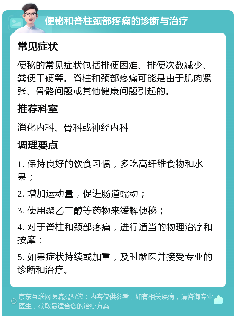 便秘和脊柱颈部疼痛的诊断与治疗 常见症状 便秘的常见症状包括排便困难、排便次数减少、粪便干硬等。脊柱和颈部疼痛可能是由于肌肉紧张、骨骼问题或其他健康问题引起的。 推荐科室 消化内科、骨科或神经内科 调理要点 1. 保持良好的饮食习惯，多吃高纤维食物和水果； 2. 增加运动量，促进肠道蠕动； 3. 使用聚乙二醇等药物来缓解便秘； 4. 对于脊柱和颈部疼痛，进行适当的物理治疗和按摩； 5. 如果症状持续或加重，及时就医并接受专业的诊断和治疗。