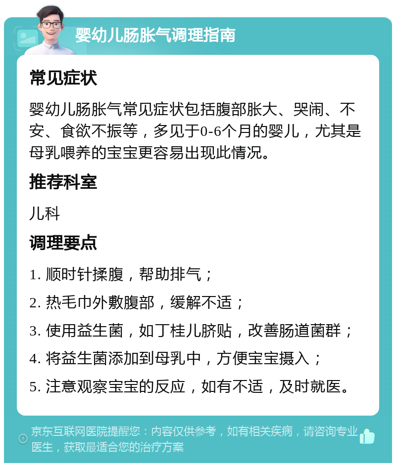 婴幼儿肠胀气调理指南 常见症状 婴幼儿肠胀气常见症状包括腹部胀大、哭闹、不安、食欲不振等，多见于0-6个月的婴儿，尤其是母乳喂养的宝宝更容易出现此情况。 推荐科室 儿科 调理要点 1. 顺时针揉腹，帮助排气； 2. 热毛巾外敷腹部，缓解不适； 3. 使用益生菌，如丁桂儿脐贴，改善肠道菌群； 4. 将益生菌添加到母乳中，方便宝宝摄入； 5. 注意观察宝宝的反应，如有不适，及时就医。