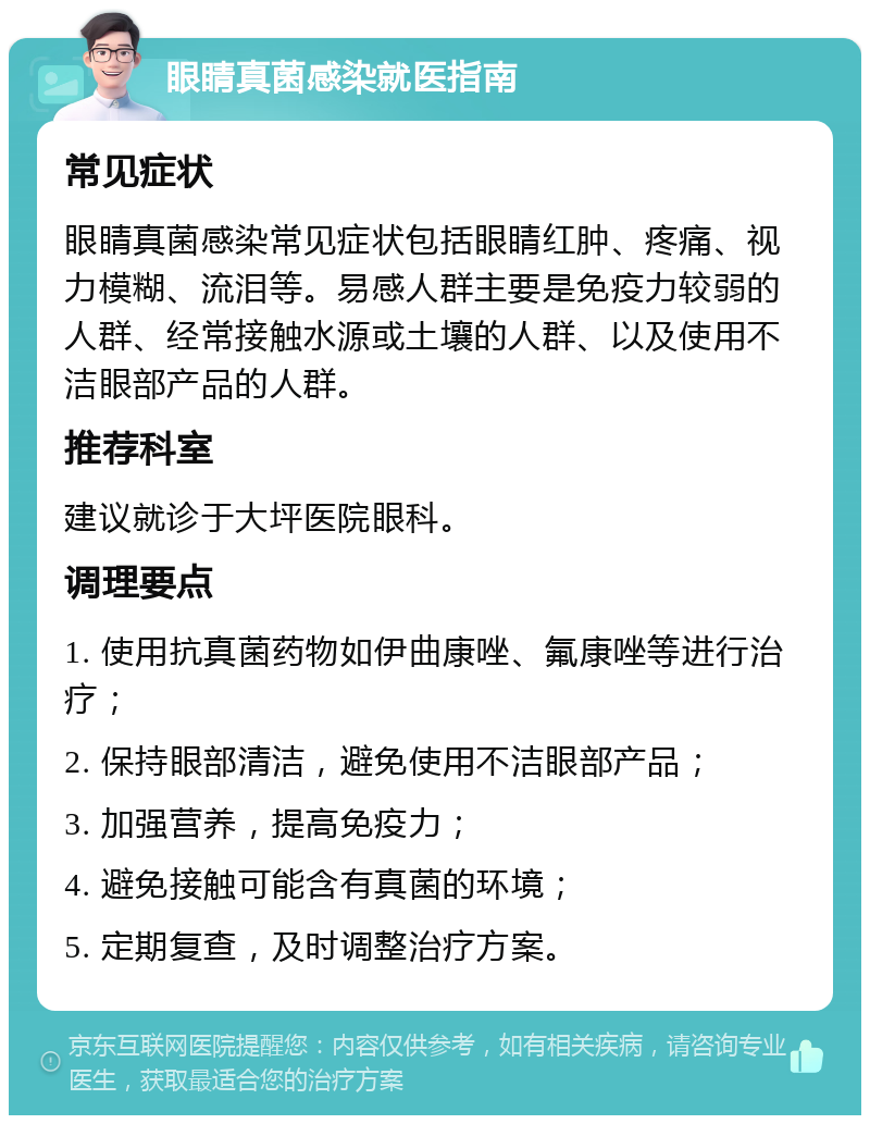 眼睛真菌感染就医指南 常见症状 眼睛真菌感染常见症状包括眼睛红肿、疼痛、视力模糊、流泪等。易感人群主要是免疫力较弱的人群、经常接触水源或土壤的人群、以及使用不洁眼部产品的人群。 推荐科室 建议就诊于大坪医院眼科。 调理要点 1. 使用抗真菌药物如伊曲康唑、氟康唑等进行治疗； 2. 保持眼部清洁，避免使用不洁眼部产品； 3. 加强营养，提高免疫力； 4. 避免接触可能含有真菌的环境； 5. 定期复查，及时调整治疗方案。