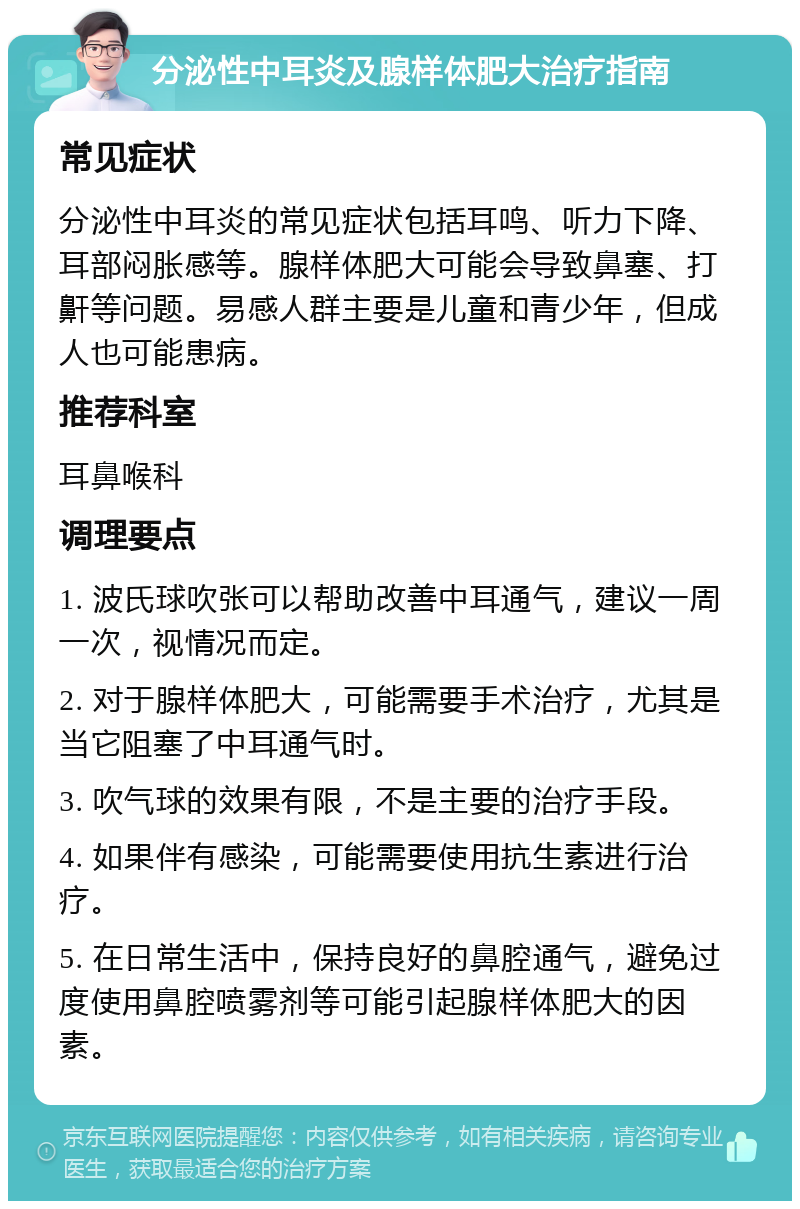 分泌性中耳炎及腺样体肥大治疗指南 常见症状 分泌性中耳炎的常见症状包括耳鸣、听力下降、耳部闷胀感等。腺样体肥大可能会导致鼻塞、打鼾等问题。易感人群主要是儿童和青少年，但成人也可能患病。 推荐科室 耳鼻喉科 调理要点 1. 波氏球吹张可以帮助改善中耳通气，建议一周一次，视情况而定。 2. 对于腺样体肥大，可能需要手术治疗，尤其是当它阻塞了中耳通气时。 3. 吹气球的效果有限，不是主要的治疗手段。 4. 如果伴有感染，可能需要使用抗生素进行治疗。 5. 在日常生活中，保持良好的鼻腔通气，避免过度使用鼻腔喷雾剂等可能引起腺样体肥大的因素。