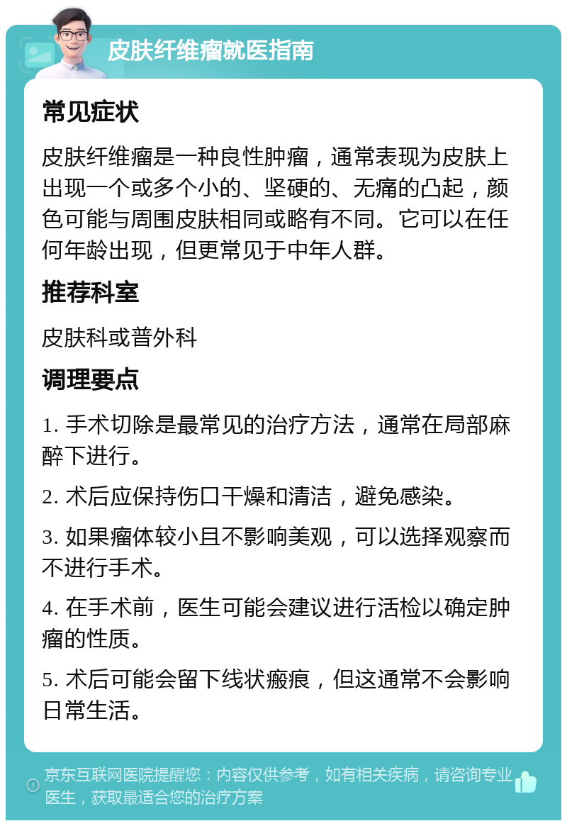 皮肤纤维瘤就医指南 常见症状 皮肤纤维瘤是一种良性肿瘤，通常表现为皮肤上出现一个或多个小的、坚硬的、无痛的凸起，颜色可能与周围皮肤相同或略有不同。它可以在任何年龄出现，但更常见于中年人群。 推荐科室 皮肤科或普外科 调理要点 1. 手术切除是最常见的治疗方法，通常在局部麻醉下进行。 2. 术后应保持伤口干燥和清洁，避免感染。 3. 如果瘤体较小且不影响美观，可以选择观察而不进行手术。 4. 在手术前，医生可能会建议进行活检以确定肿瘤的性质。 5. 术后可能会留下线状瘢痕，但这通常不会影响日常生活。