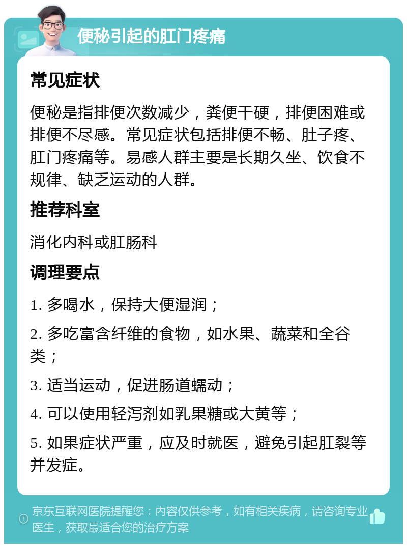 便秘引起的肛门疼痛 常见症状 便秘是指排便次数减少，粪便干硬，排便困难或排便不尽感。常见症状包括排便不畅、肚子疼、肛门疼痛等。易感人群主要是长期久坐、饮食不规律、缺乏运动的人群。 推荐科室 消化内科或肛肠科 调理要点 1. 多喝水，保持大便湿润； 2. 多吃富含纤维的食物，如水果、蔬菜和全谷类； 3. 适当运动，促进肠道蠕动； 4. 可以使用轻泻剂如乳果糖或大黄等； 5. 如果症状严重，应及时就医，避免引起肛裂等并发症。