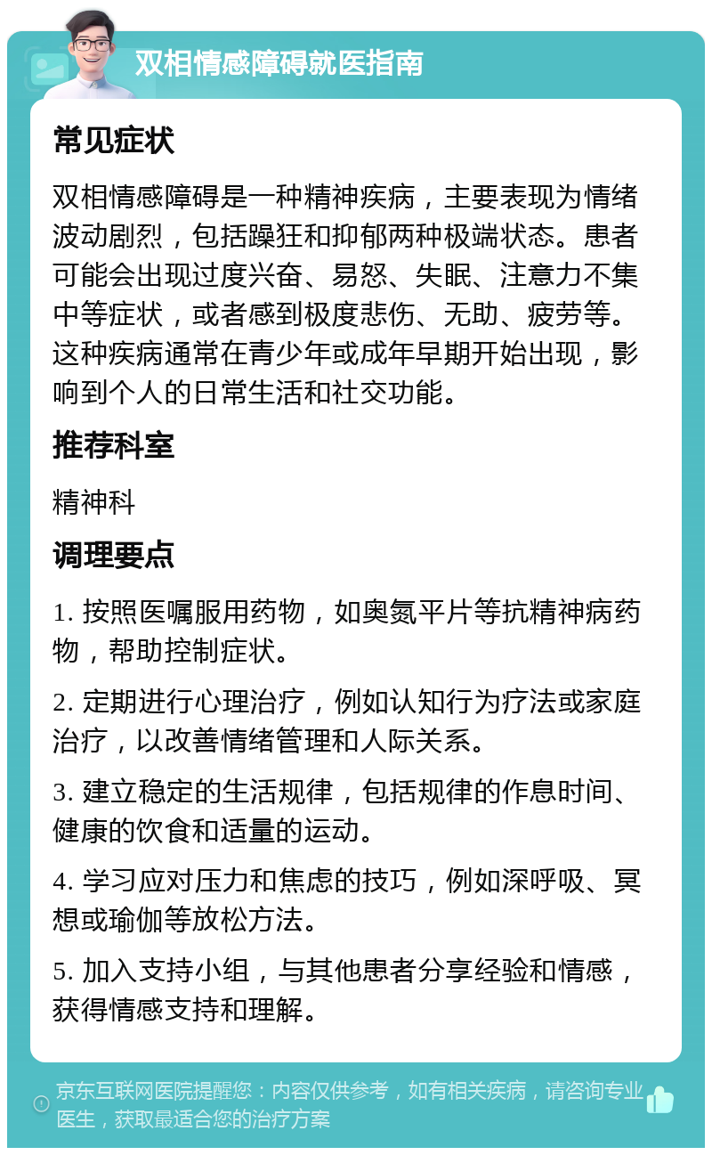 双相情感障碍就医指南 常见症状 双相情感障碍是一种精神疾病，主要表现为情绪波动剧烈，包括躁狂和抑郁两种极端状态。患者可能会出现过度兴奋、易怒、失眠、注意力不集中等症状，或者感到极度悲伤、无助、疲劳等。这种疾病通常在青少年或成年早期开始出现，影响到个人的日常生活和社交功能。 推荐科室 精神科 调理要点 1. 按照医嘱服用药物，如奥氮平片等抗精神病药物，帮助控制症状。 2. 定期进行心理治疗，例如认知行为疗法或家庭治疗，以改善情绪管理和人际关系。 3. 建立稳定的生活规律，包括规律的作息时间、健康的饮食和适量的运动。 4. 学习应对压力和焦虑的技巧，例如深呼吸、冥想或瑜伽等放松方法。 5. 加入支持小组，与其他患者分享经验和情感，获得情感支持和理解。