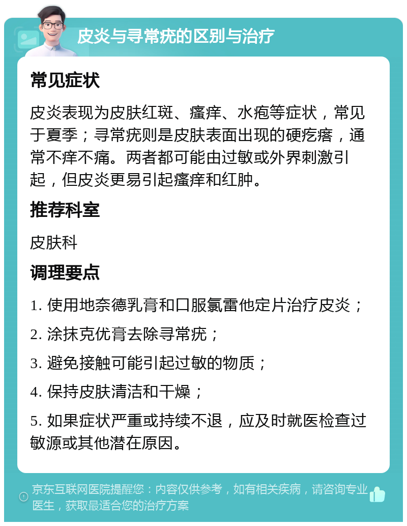 皮炎与寻常疣的区别与治疗 常见症状 皮炎表现为皮肤红斑、瘙痒、水疱等症状，常见于夏季；寻常疣则是皮肤表面出现的硬疙瘩，通常不痒不痛。两者都可能由过敏或外界刺激引起，但皮炎更易引起瘙痒和红肿。 推荐科室 皮肤科 调理要点 1. 使用地奈德乳膏和口服氯雷他定片治疗皮炎； 2. 涂抹克优膏去除寻常疣； 3. 避免接触可能引起过敏的物质； 4. 保持皮肤清洁和干燥； 5. 如果症状严重或持续不退，应及时就医检查过敏源或其他潜在原因。