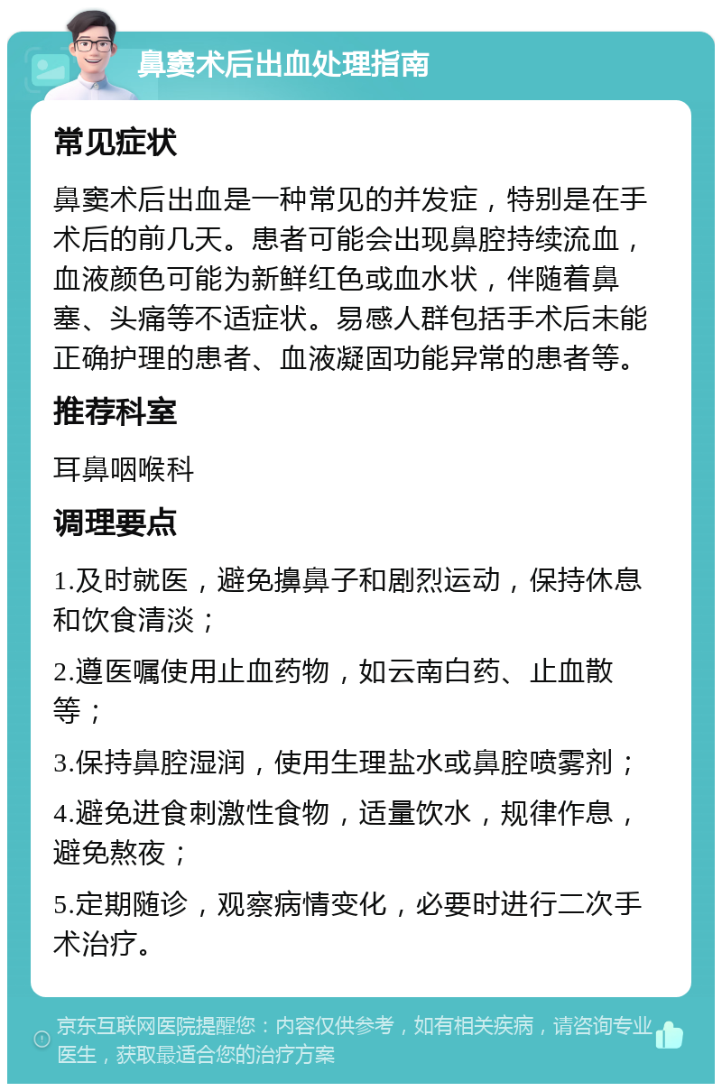 鼻窦术后出血处理指南 常见症状 鼻窦术后出血是一种常见的并发症，特别是在手术后的前几天。患者可能会出现鼻腔持续流血，血液颜色可能为新鲜红色或血水状，伴随着鼻塞、头痛等不适症状。易感人群包括手术后未能正确护理的患者、血液凝固功能异常的患者等。 推荐科室 耳鼻咽喉科 调理要点 1.及时就医，避免擤鼻子和剧烈运动，保持休息和饮食清淡； 2.遵医嘱使用止血药物，如云南白药、止血散等； 3.保持鼻腔湿润，使用生理盐水或鼻腔喷雾剂； 4.避免进食刺激性食物，适量饮水，规律作息，避免熬夜； 5.定期随诊，观察病情变化，必要时进行二次手术治疗。