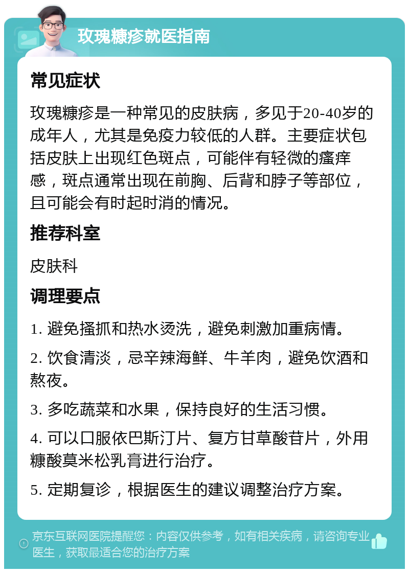 玫瑰糠疹就医指南 常见症状 玫瑰糠疹是一种常见的皮肤病，多见于20-40岁的成年人，尤其是免疫力较低的人群。主要症状包括皮肤上出现红色斑点，可能伴有轻微的瘙痒感，斑点通常出现在前胸、后背和脖子等部位，且可能会有时起时消的情况。 推荐科室 皮肤科 调理要点 1. 避免搔抓和热水烫洗，避免刺激加重病情。 2. 饮食清淡，忌辛辣海鲜、牛羊肉，避免饮酒和熬夜。 3. 多吃蔬菜和水果，保持良好的生活习惯。 4. 可以口服依巴斯汀片、复方甘草酸苷片，外用糠酸莫米松乳膏进行治疗。 5. 定期复诊，根据医生的建议调整治疗方案。