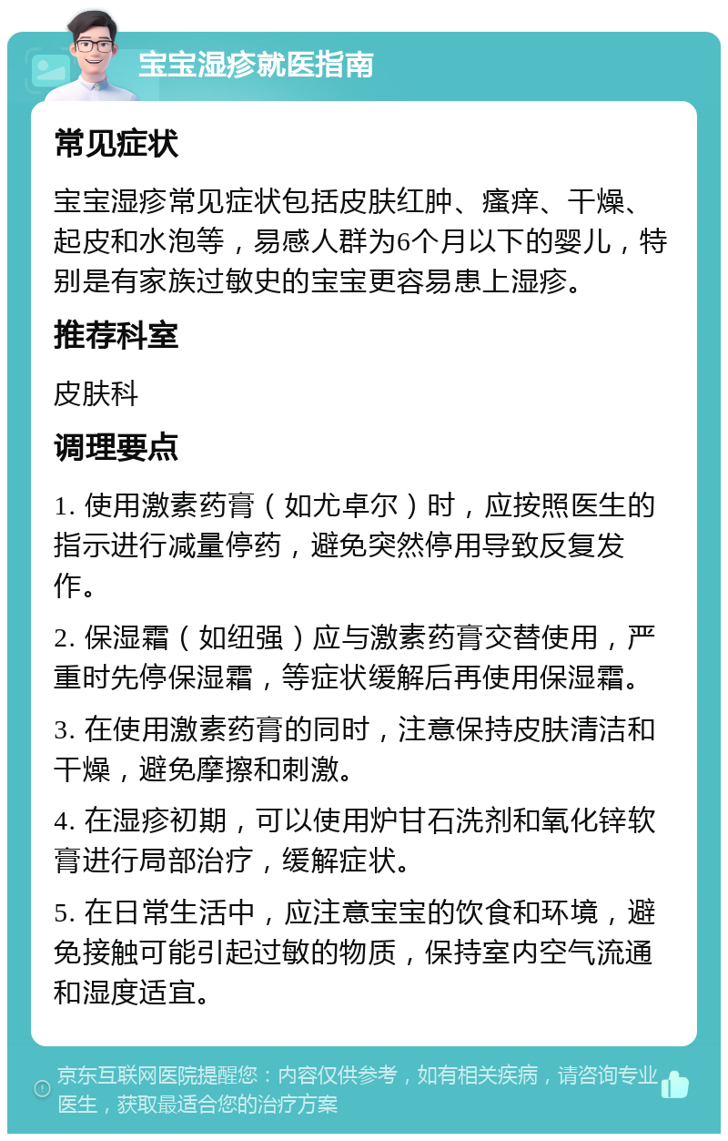 宝宝湿疹就医指南 常见症状 宝宝湿疹常见症状包括皮肤红肿、瘙痒、干燥、起皮和水泡等，易感人群为6个月以下的婴儿，特别是有家族过敏史的宝宝更容易患上湿疹。 推荐科室 皮肤科 调理要点 1. 使用激素药膏（如尤卓尔）时，应按照医生的指示进行减量停药，避免突然停用导致反复发作。 2. 保湿霜（如纽强）应与激素药膏交替使用，严重时先停保湿霜，等症状缓解后再使用保湿霜。 3. 在使用激素药膏的同时，注意保持皮肤清洁和干燥，避免摩擦和刺激。 4. 在湿疹初期，可以使用炉甘石洗剂和氧化锌软膏进行局部治疗，缓解症状。 5. 在日常生活中，应注意宝宝的饮食和环境，避免接触可能引起过敏的物质，保持室内空气流通和湿度适宜。