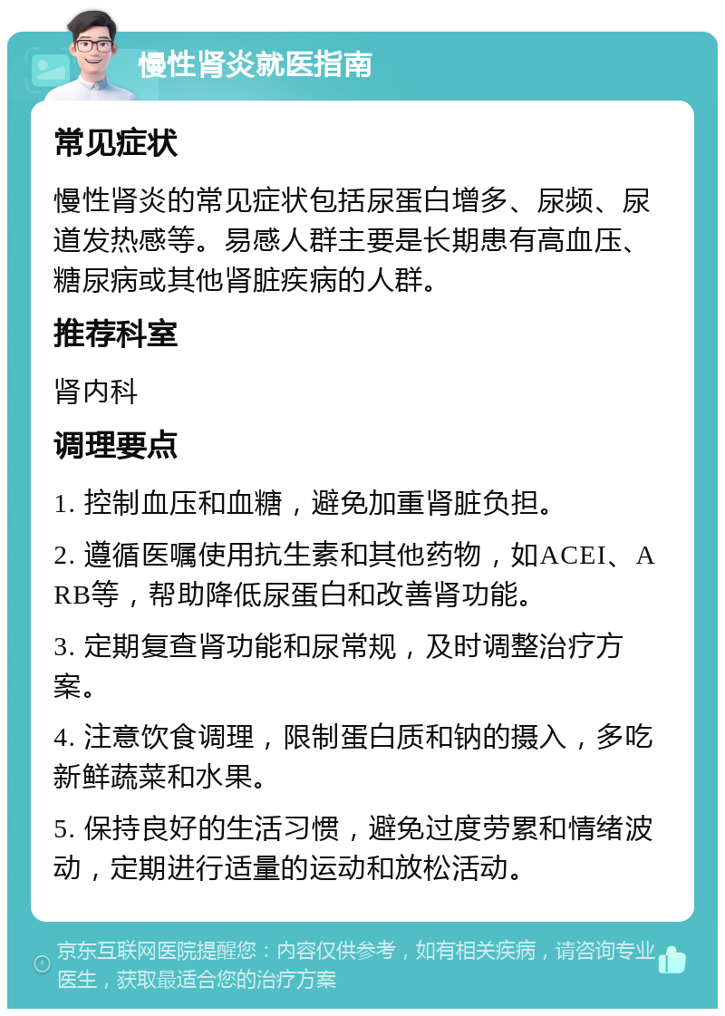 慢性肾炎就医指南 常见症状 慢性肾炎的常见症状包括尿蛋白增多、尿频、尿道发热感等。易感人群主要是长期患有高血压、糖尿病或其他肾脏疾病的人群。 推荐科室 肾内科 调理要点 1. 控制血压和血糖，避免加重肾脏负担。 2. 遵循医嘱使用抗生素和其他药物，如ACEI、ARB等，帮助降低尿蛋白和改善肾功能。 3. 定期复查肾功能和尿常规，及时调整治疗方案。 4. 注意饮食调理，限制蛋白质和钠的摄入，多吃新鲜蔬菜和水果。 5. 保持良好的生活习惯，避免过度劳累和情绪波动，定期进行适量的运动和放松活动。