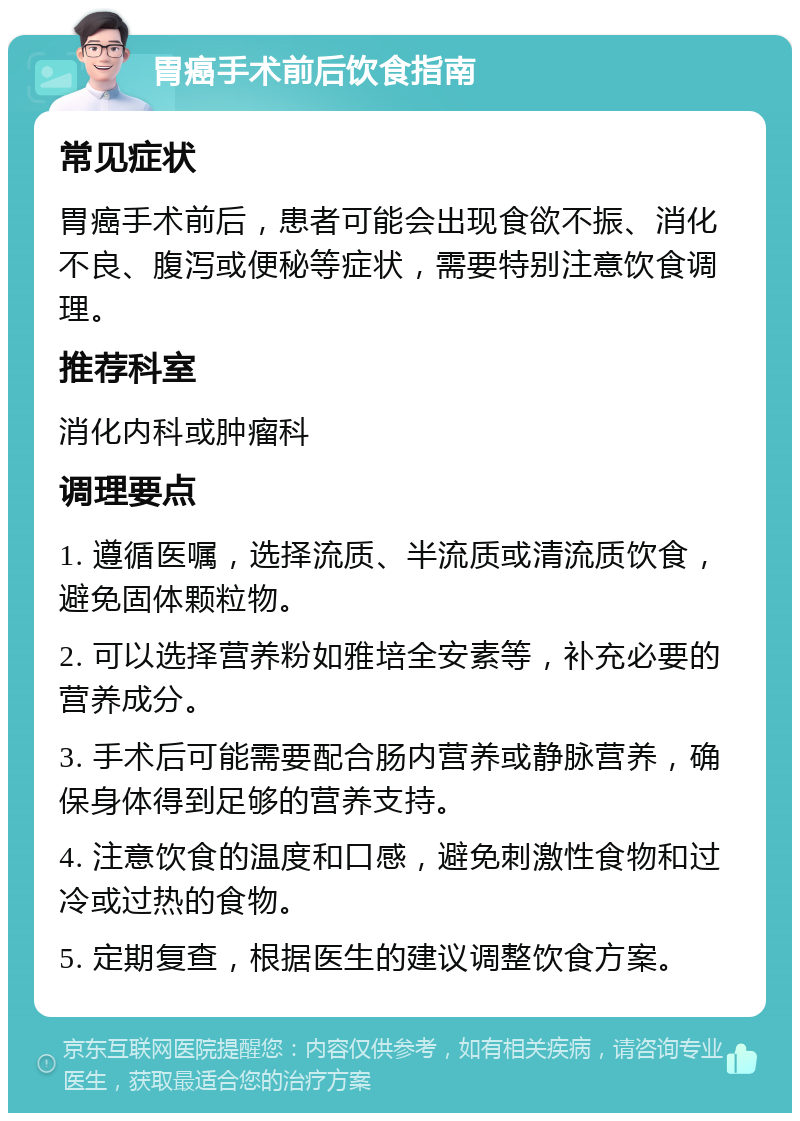 胃癌手术前后饮食指南 常见症状 胃癌手术前后，患者可能会出现食欲不振、消化不良、腹泻或便秘等症状，需要特别注意饮食调理。 推荐科室 消化内科或肿瘤科 调理要点 1. 遵循医嘱，选择流质、半流质或清流质饮食，避免固体颗粒物。 2. 可以选择营养粉如雅培全安素等，补充必要的营养成分。 3. 手术后可能需要配合肠内营养或静脉营养，确保身体得到足够的营养支持。 4. 注意饮食的温度和口感，避免刺激性食物和过冷或过热的食物。 5. 定期复查，根据医生的建议调整饮食方案。