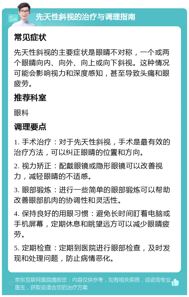 先天性斜视的治疗与调理指南 常见症状 先天性斜视的主要症状是眼睛不对称，一个或两个眼睛向内、向外、向上或向下斜视。这种情况可能会影响视力和深度感知，甚至导致头痛和眼疲劳。 推荐科室 眼科 调理要点 1. 手术治疗：对于先天性斜视，手术是最有效的治疗方法，可以纠正眼睛的位置和方向。 2. 视力矫正：配戴眼镜或隐形眼镜可以改善视力，减轻眼睛的不适感。 3. 眼部锻炼：进行一些简单的眼部锻炼可以帮助改善眼部肌肉的协调性和灵活性。 4. 保持良好的用眼习惯：避免长时间盯着电脑或手机屏幕，定期休息和眺望远方可以减少眼睛疲劳。 5. 定期检查：定期到医院进行眼部检查，及时发现和处理问题，防止病情恶化。