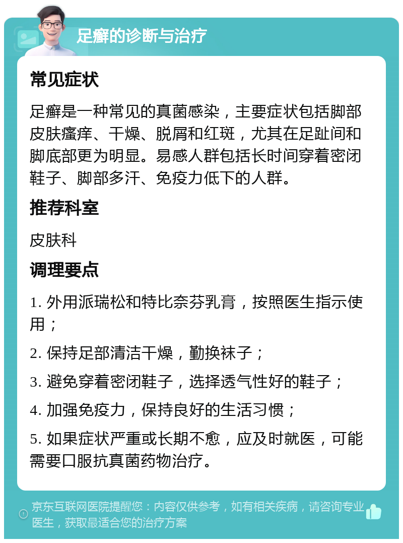 足癣的诊断与治疗 常见症状 足癣是一种常见的真菌感染，主要症状包括脚部皮肤瘙痒、干燥、脱屑和红斑，尤其在足趾间和脚底部更为明显。易感人群包括长时间穿着密闭鞋子、脚部多汗、免疫力低下的人群。 推荐科室 皮肤科 调理要点 1. 外用派瑞松和特比奈芬乳膏，按照医生指示使用； 2. 保持足部清洁干燥，勤换袜子； 3. 避免穿着密闭鞋子，选择透气性好的鞋子； 4. 加强免疫力，保持良好的生活习惯； 5. 如果症状严重或长期不愈，应及时就医，可能需要口服抗真菌药物治疗。