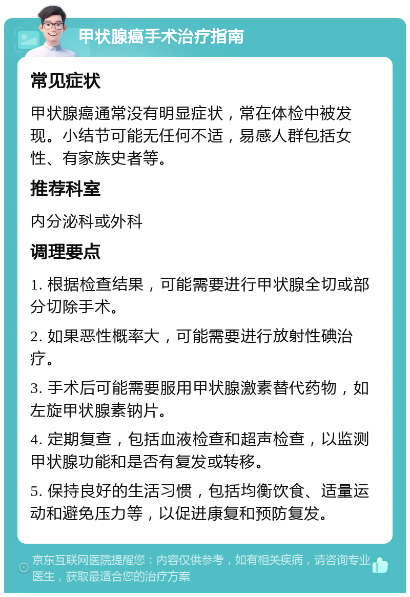 甲状腺癌手术治疗指南 常见症状 甲状腺癌通常没有明显症状，常在体检中被发现。小结节可能无任何不适，易感人群包括女性、有家族史者等。 推荐科室 内分泌科或外科 调理要点 1. 根据检查结果，可能需要进行甲状腺全切或部分切除手术。 2. 如果恶性概率大，可能需要进行放射性碘治疗。 3. 手术后可能需要服用甲状腺激素替代药物，如左旋甲状腺素钠片。 4. 定期复查，包括血液检查和超声检查，以监测甲状腺功能和是否有复发或转移。 5. 保持良好的生活习惯，包括均衡饮食、适量运动和避免压力等，以促进康复和预防复发。