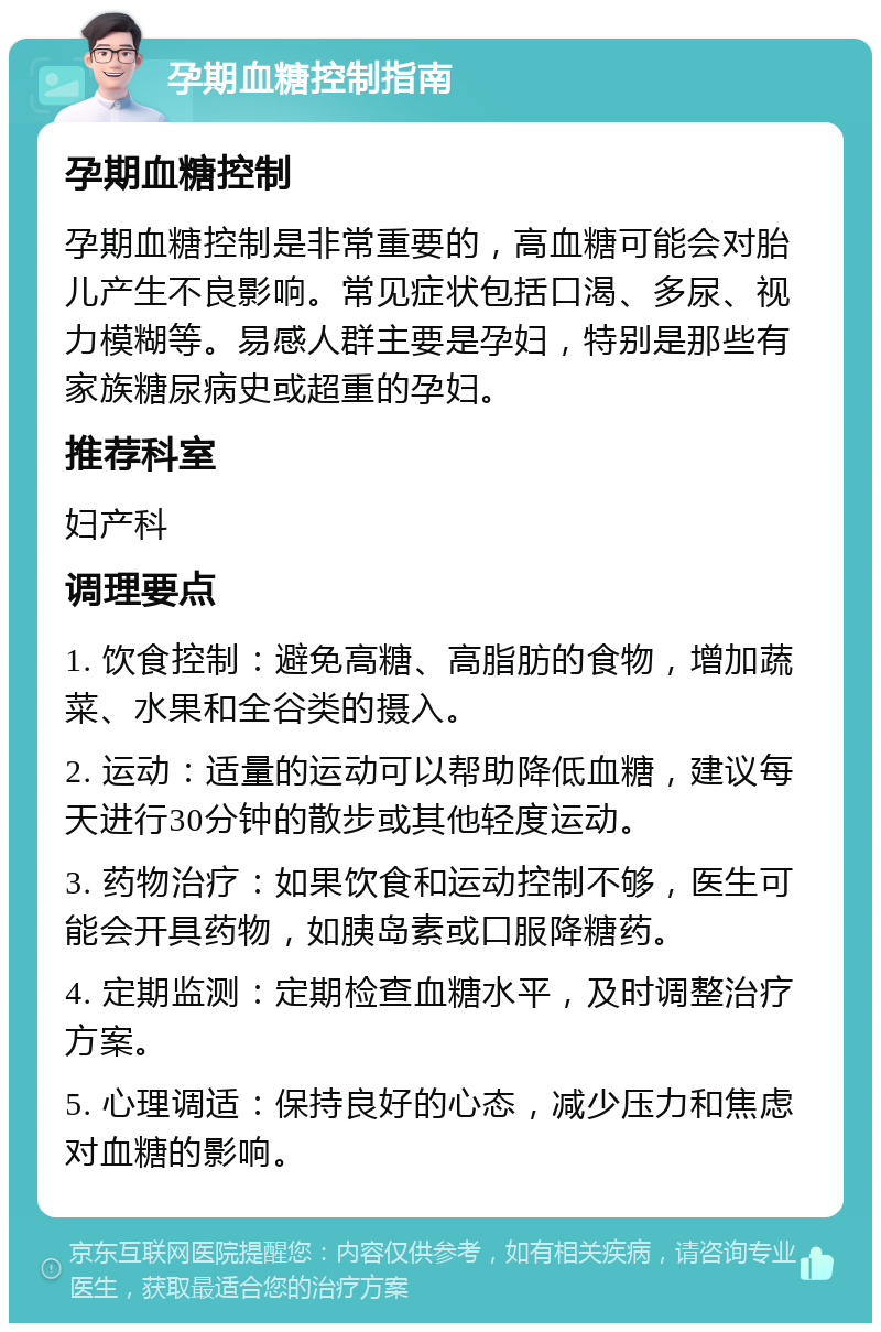 孕期血糖控制指南 孕期血糖控制 孕期血糖控制是非常重要的，高血糖可能会对胎儿产生不良影响。常见症状包括口渴、多尿、视力模糊等。易感人群主要是孕妇，特别是那些有家族糖尿病史或超重的孕妇。 推荐科室 妇产科 调理要点 1. 饮食控制：避免高糖、高脂肪的食物，增加蔬菜、水果和全谷类的摄入。 2. 运动：适量的运动可以帮助降低血糖，建议每天进行30分钟的散步或其他轻度运动。 3. 药物治疗：如果饮食和运动控制不够，医生可能会开具药物，如胰岛素或口服降糖药。 4. 定期监测：定期检查血糖水平，及时调整治疗方案。 5. 心理调适：保持良好的心态，减少压力和焦虑对血糖的影响。