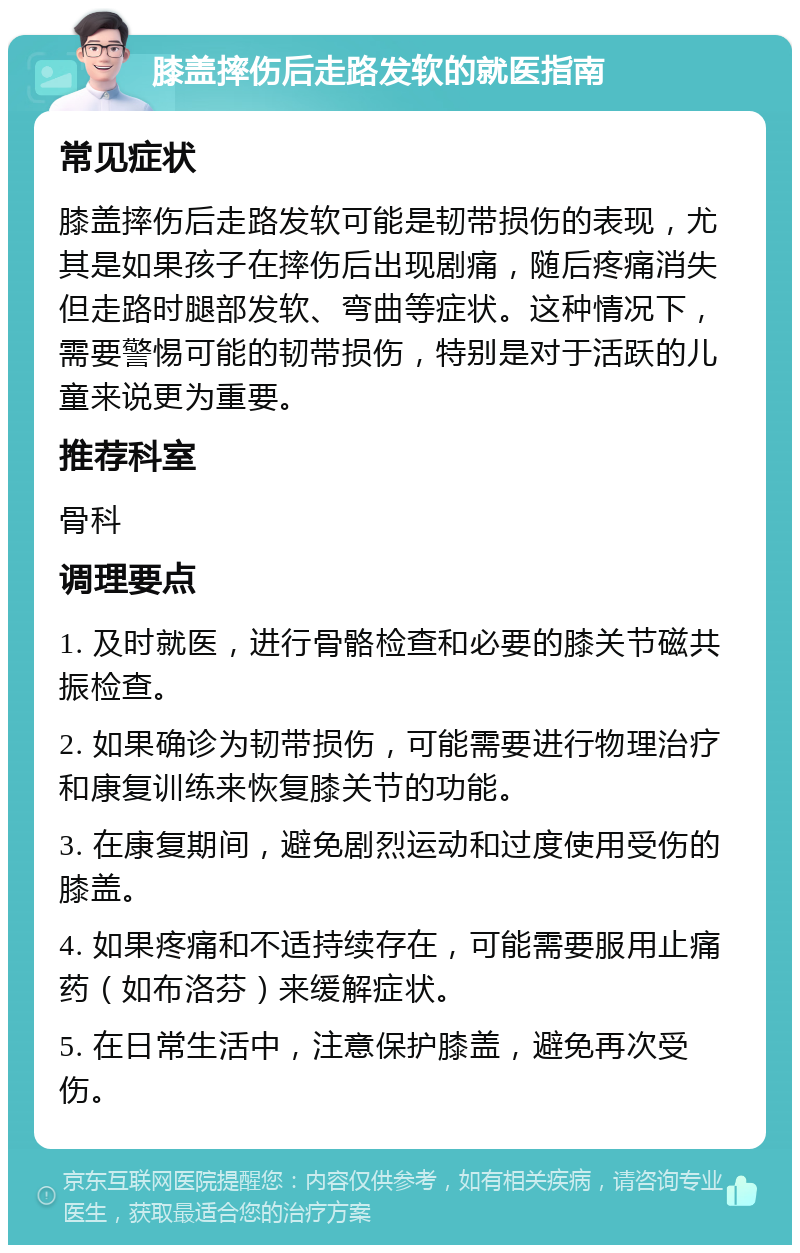 膝盖摔伤后走路发软的就医指南 常见症状 膝盖摔伤后走路发软可能是韧带损伤的表现，尤其是如果孩子在摔伤后出现剧痛，随后疼痛消失但走路时腿部发软、弯曲等症状。这种情况下，需要警惕可能的韧带损伤，特别是对于活跃的儿童来说更为重要。 推荐科室 骨科 调理要点 1. 及时就医，进行骨骼检查和必要的膝关节磁共振检查。 2. 如果确诊为韧带损伤，可能需要进行物理治疗和康复训练来恢复膝关节的功能。 3. 在康复期间，避免剧烈运动和过度使用受伤的膝盖。 4. 如果疼痛和不适持续存在，可能需要服用止痛药（如布洛芬）来缓解症状。 5. 在日常生活中，注意保护膝盖，避免再次受伤。