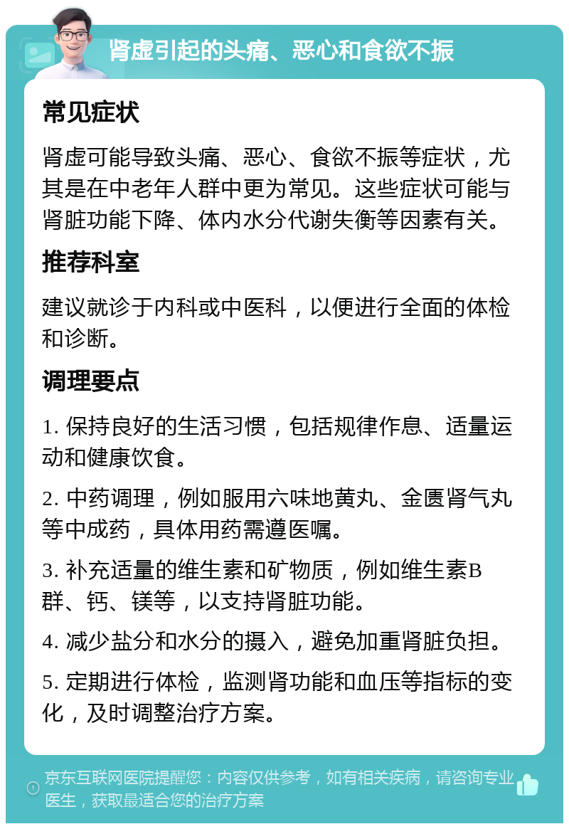 肾虚引起的头痛、恶心和食欲不振 常见症状 肾虚可能导致头痛、恶心、食欲不振等症状，尤其是在中老年人群中更为常见。这些症状可能与肾脏功能下降、体内水分代谢失衡等因素有关。 推荐科室 建议就诊于内科或中医科，以便进行全面的体检和诊断。 调理要点 1. 保持良好的生活习惯，包括规律作息、适量运动和健康饮食。 2. 中药调理，例如服用六味地黄丸、金匮肾气丸等中成药，具体用药需遵医嘱。 3. 补充适量的维生素和矿物质，例如维生素B群、钙、镁等，以支持肾脏功能。 4. 减少盐分和水分的摄入，避免加重肾脏负担。 5. 定期进行体检，监测肾功能和血压等指标的变化，及时调整治疗方案。