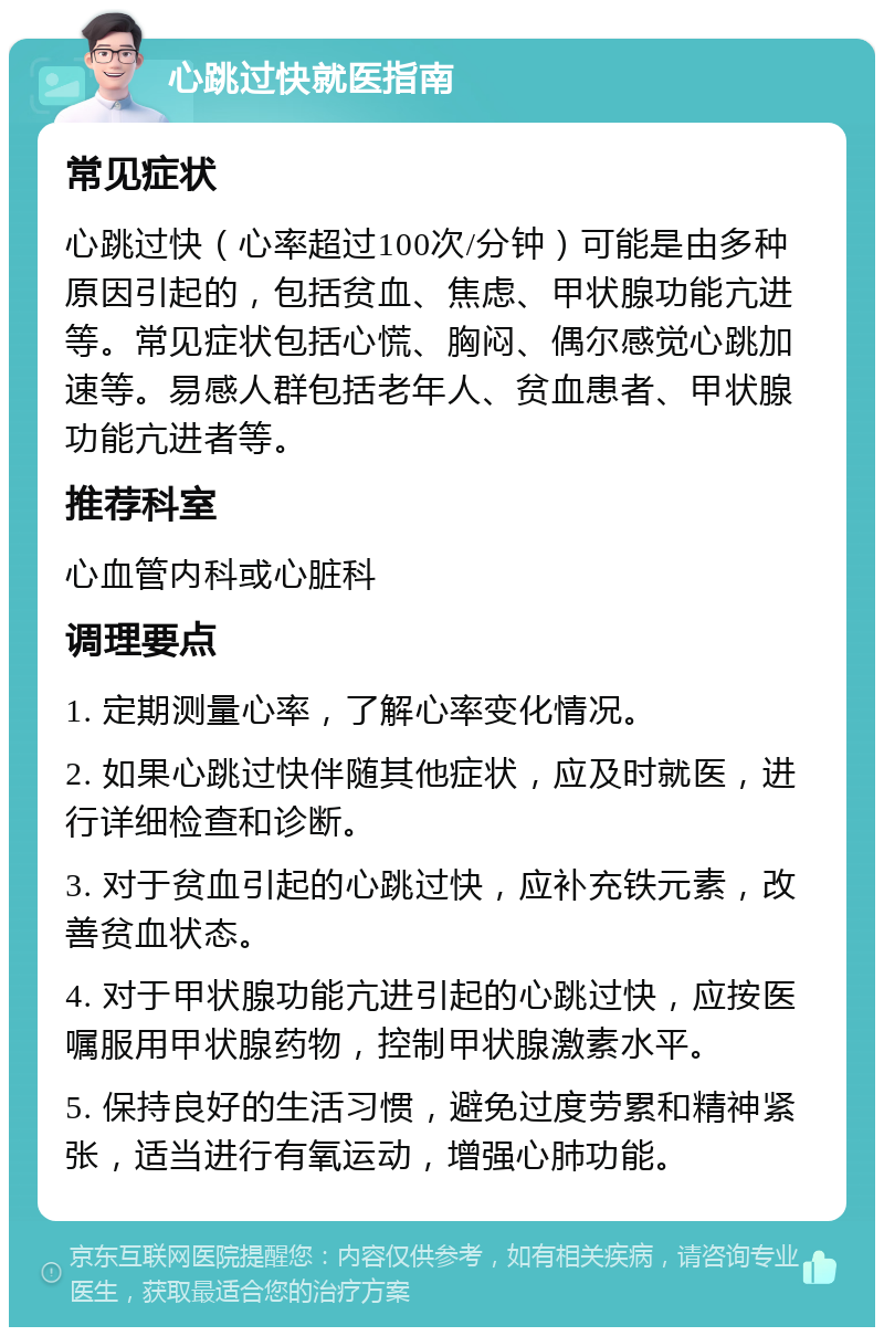 心跳过快就医指南 常见症状 心跳过快（心率超过100次/分钟）可能是由多种原因引起的，包括贫血、焦虑、甲状腺功能亢进等。常见症状包括心慌、胸闷、偶尔感觉心跳加速等。易感人群包括老年人、贫血患者、甲状腺功能亢进者等。 推荐科室 心血管内科或心脏科 调理要点 1. 定期测量心率，了解心率变化情况。 2. 如果心跳过快伴随其他症状，应及时就医，进行详细检查和诊断。 3. 对于贫血引起的心跳过快，应补充铁元素，改善贫血状态。 4. 对于甲状腺功能亢进引起的心跳过快，应按医嘱服用甲状腺药物，控制甲状腺激素水平。 5. 保持良好的生活习惯，避免过度劳累和精神紧张，适当进行有氧运动，增强心肺功能。