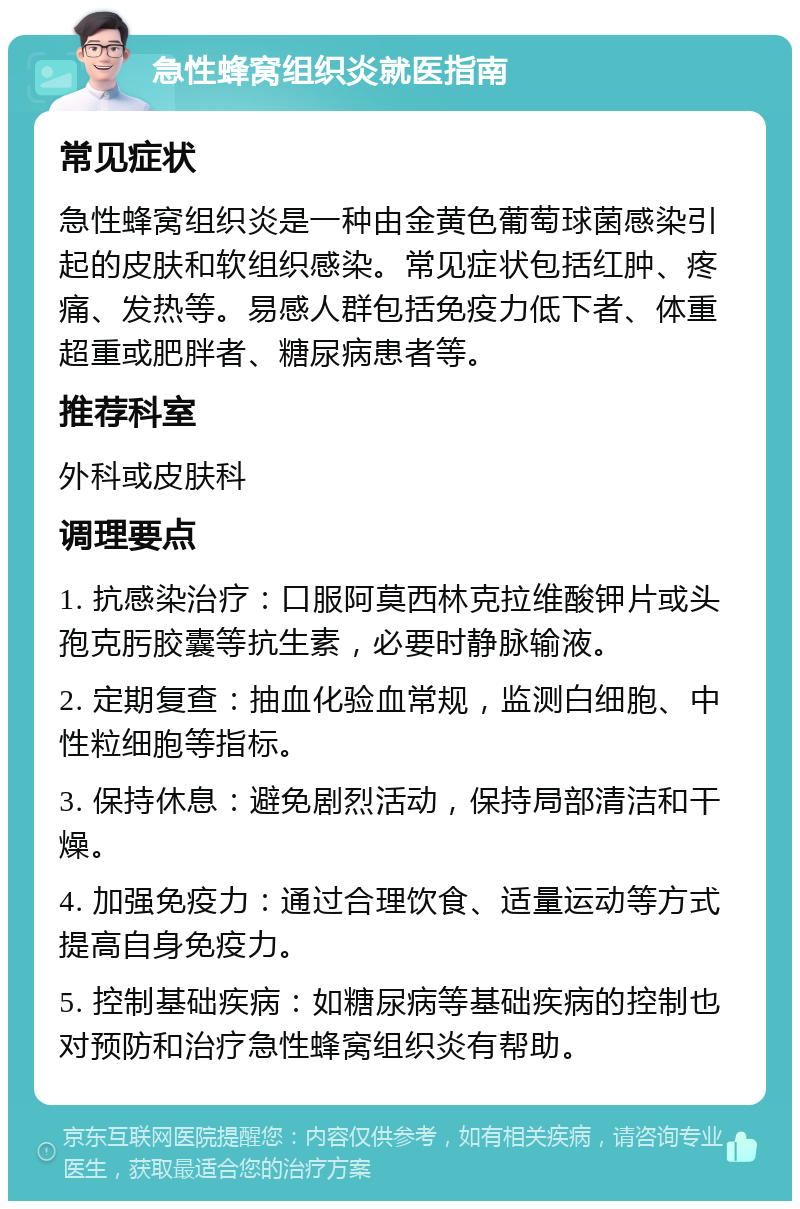 急性蜂窝组织炎就医指南 常见症状 急性蜂窝组织炎是一种由金黄色葡萄球菌感染引起的皮肤和软组织感染。常见症状包括红肿、疼痛、发热等。易感人群包括免疫力低下者、体重超重或肥胖者、糖尿病患者等。 推荐科室 外科或皮肤科 调理要点 1. 抗感染治疗：口服阿莫西林克拉维酸钾片或头孢克肟胶囊等抗生素，必要时静脉输液。 2. 定期复查：抽血化验血常规，监测白细胞、中性粒细胞等指标。 3. 保持休息：避免剧烈活动，保持局部清洁和干燥。 4. 加强免疫力：通过合理饮食、适量运动等方式提高自身免疫力。 5. 控制基础疾病：如糖尿病等基础疾病的控制也对预防和治疗急性蜂窝组织炎有帮助。