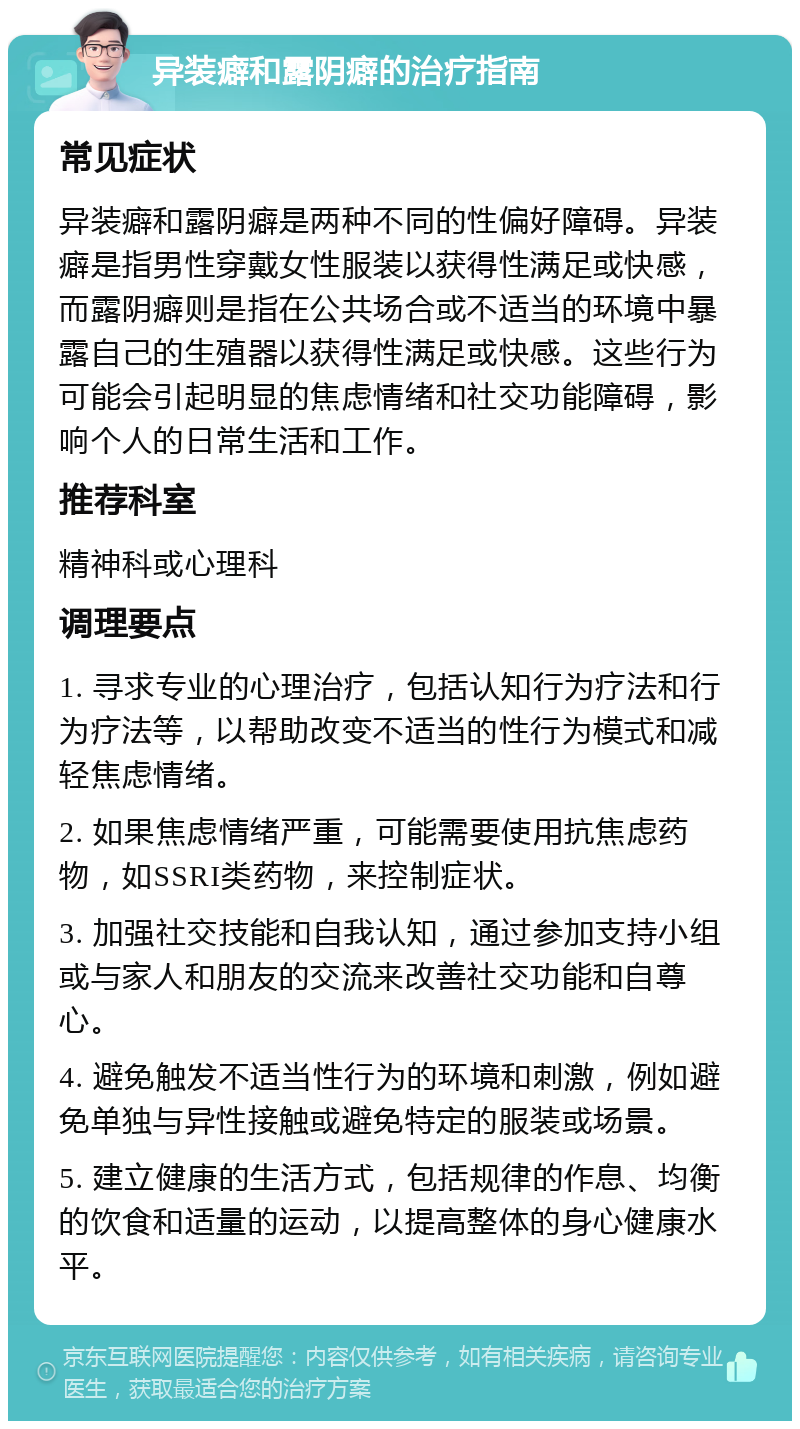 异装癖和露阴癖的治疗指南 常见症状 异装癖和露阴癖是两种不同的性偏好障碍。异装癖是指男性穿戴女性服装以获得性满足或快感，而露阴癖则是指在公共场合或不适当的环境中暴露自己的生殖器以获得性满足或快感。这些行为可能会引起明显的焦虑情绪和社交功能障碍，影响个人的日常生活和工作。 推荐科室 精神科或心理科 调理要点 1. 寻求专业的心理治疗，包括认知行为疗法和行为疗法等，以帮助改变不适当的性行为模式和减轻焦虑情绪。 2. 如果焦虑情绪严重，可能需要使用抗焦虑药物，如SSRI类药物，来控制症状。 3. 加强社交技能和自我认知，通过参加支持小组或与家人和朋友的交流来改善社交功能和自尊心。 4. 避免触发不适当性行为的环境和刺激，例如避免单独与异性接触或避免特定的服装或场景。 5. 建立健康的生活方式，包括规律的作息、均衡的饮食和适量的运动，以提高整体的身心健康水平。