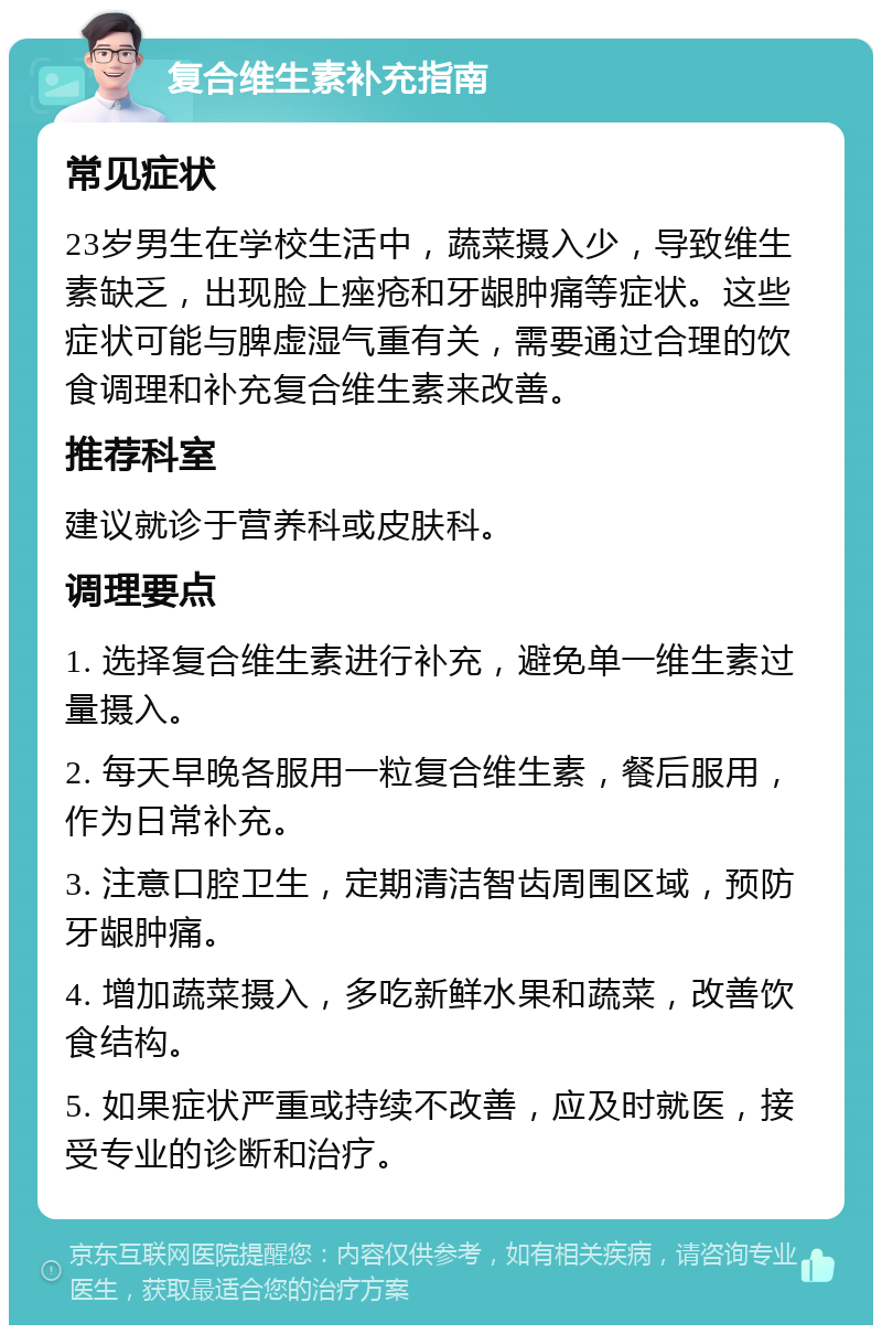 复合维生素补充指南 常见症状 23岁男生在学校生活中，蔬菜摄入少，导致维生素缺乏，出现脸上痤疮和牙龈肿痛等症状。这些症状可能与脾虚湿气重有关，需要通过合理的饮食调理和补充复合维生素来改善。 推荐科室 建议就诊于营养科或皮肤科。 调理要点 1. 选择复合维生素进行补充，避免单一维生素过量摄入。 2. 每天早晚各服用一粒复合维生素，餐后服用，作为日常补充。 3. 注意口腔卫生，定期清洁智齿周围区域，预防牙龈肿痛。 4. 增加蔬菜摄入，多吃新鲜水果和蔬菜，改善饮食结构。 5. 如果症状严重或持续不改善，应及时就医，接受专业的诊断和治疗。