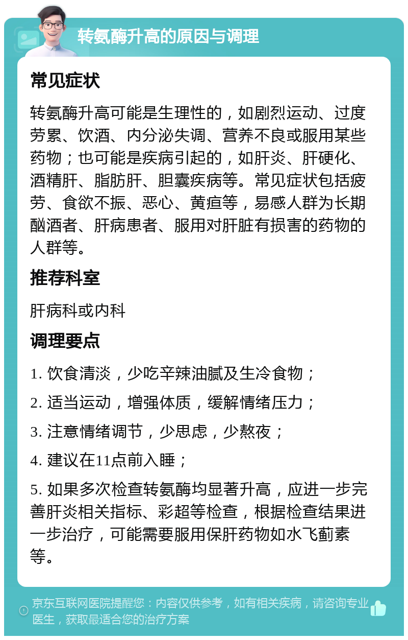 转氨酶升高的原因与调理 常见症状 转氨酶升高可能是生理性的，如剧烈运动、过度劳累、饮酒、内分泌失调、营养不良或服用某些药物；也可能是疾病引起的，如肝炎、肝硬化、酒精肝、脂肪肝、胆囊疾病等。常见症状包括疲劳、食欲不振、恶心、黄疸等，易感人群为长期酗酒者、肝病患者、服用对肝脏有损害的药物的人群等。 推荐科室 肝病科或内科 调理要点 1. 饮食清淡，少吃辛辣油腻及生冷食物； 2. 适当运动，增强体质，缓解情绪压力； 3. 注意情绪调节，少思虑，少熬夜； 4. 建议在11点前入睡； 5. 如果多次检查转氨酶均显著升高，应进一步完善肝炎相关指标、彩超等检查，根据检查结果进一步治疗，可能需要服用保肝药物如水飞蓟素等。