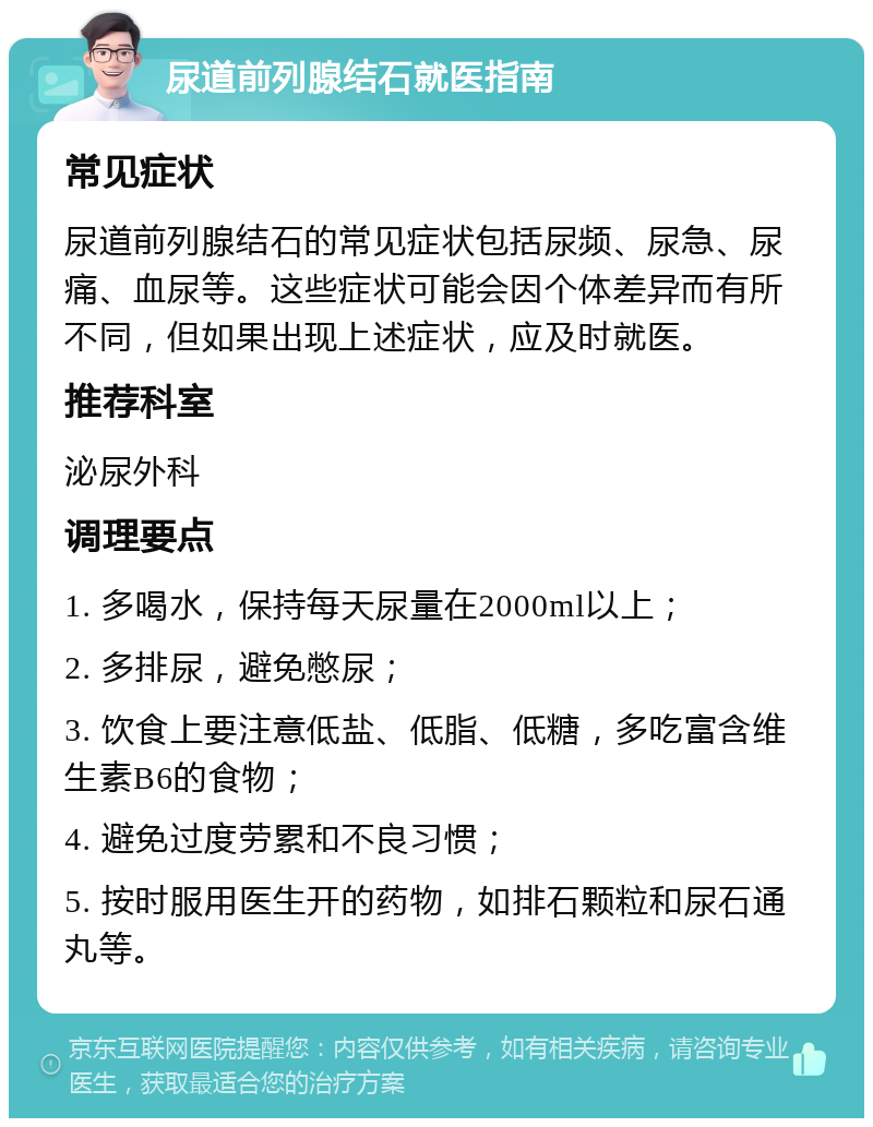 尿道前列腺结石就医指南 常见症状 尿道前列腺结石的常见症状包括尿频、尿急、尿痛、血尿等。这些症状可能会因个体差异而有所不同，但如果出现上述症状，应及时就医。 推荐科室 泌尿外科 调理要点 1. 多喝水，保持每天尿量在2000ml以上； 2. 多排尿，避免憋尿； 3. 饮食上要注意低盐、低脂、低糖，多吃富含维生素B6的食物； 4. 避免过度劳累和不良习惯； 5. 按时服用医生开的药物，如排石颗粒和尿石通丸等。