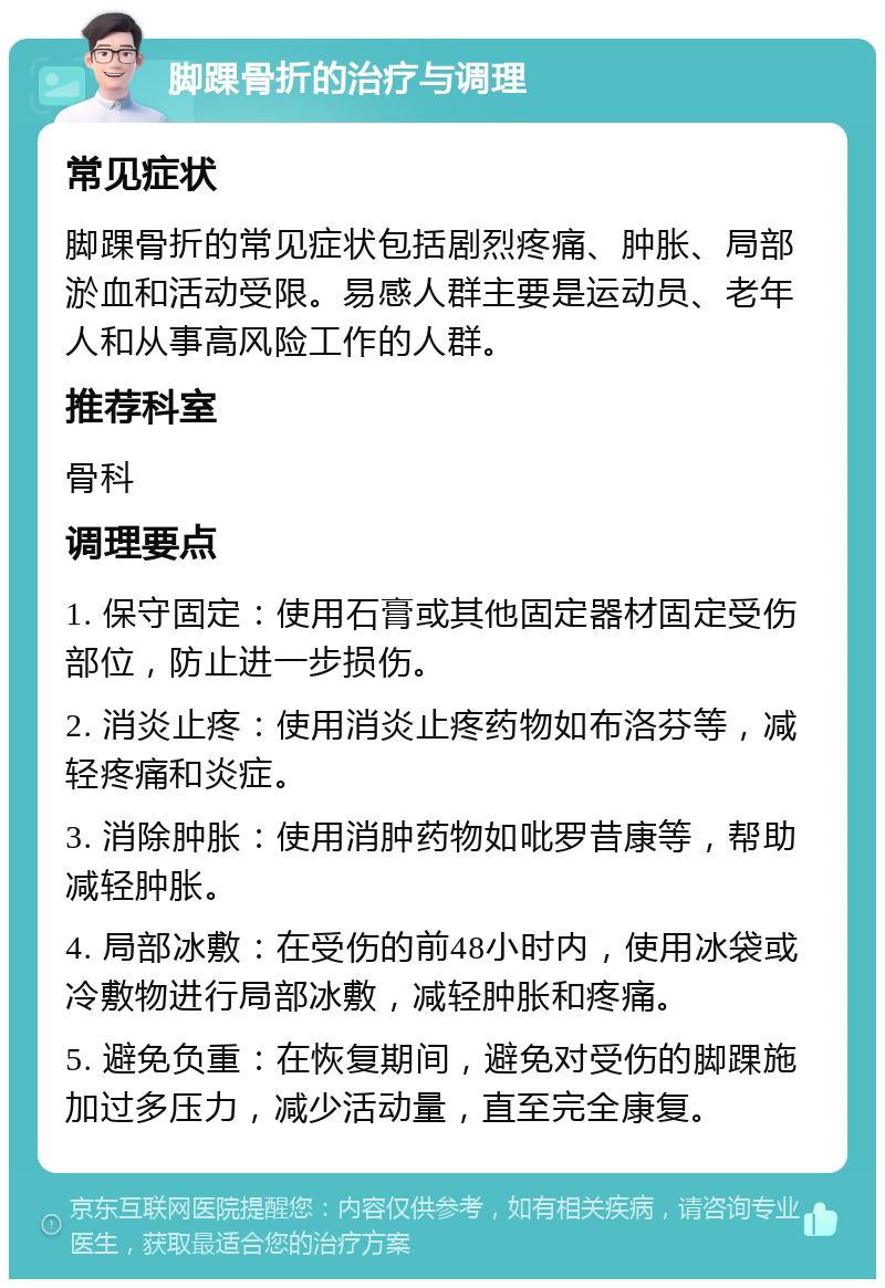 脚踝骨折的治疗与调理 常见症状 脚踝骨折的常见症状包括剧烈疼痛、肿胀、局部淤血和活动受限。易感人群主要是运动员、老年人和从事高风险工作的人群。 推荐科室 骨科 调理要点 1. 保守固定：使用石膏或其他固定器材固定受伤部位，防止进一步损伤。 2. 消炎止疼：使用消炎止疼药物如布洛芬等，减轻疼痛和炎症。 3. 消除肿胀：使用消肿药物如吡罗昔康等，帮助减轻肿胀。 4. 局部冰敷：在受伤的前48小时内，使用冰袋或冷敷物进行局部冰敷，减轻肿胀和疼痛。 5. 避免负重：在恢复期间，避免对受伤的脚踝施加过多压力，减少活动量，直至完全康复。