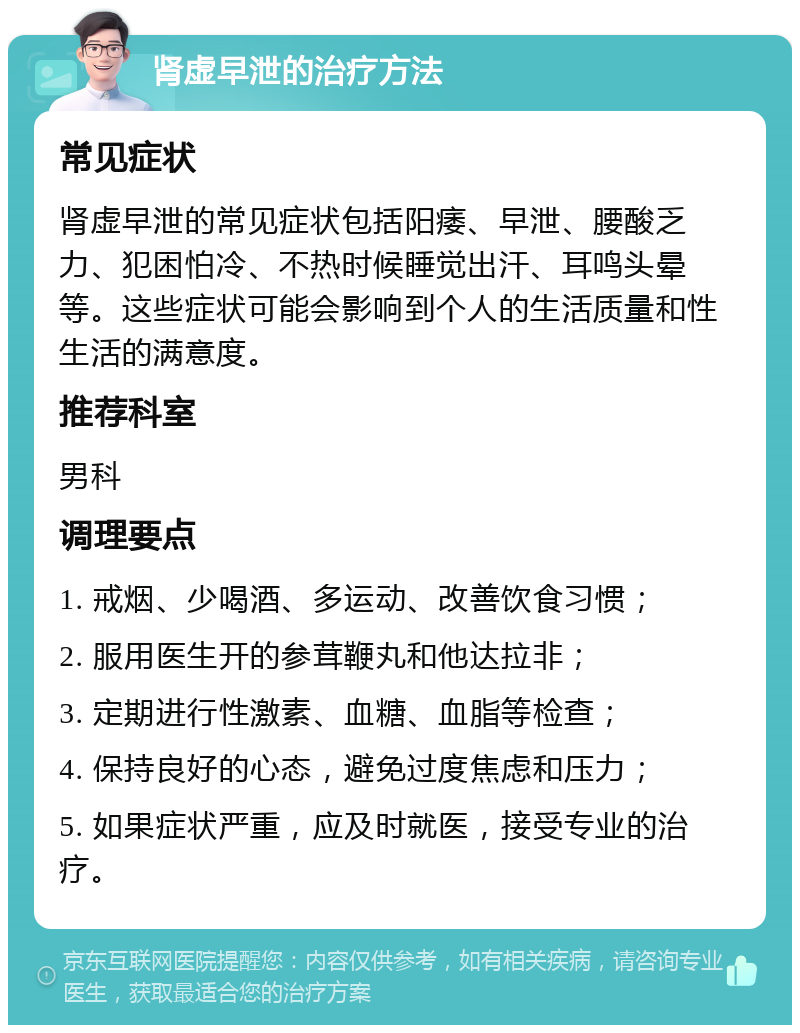 肾虚早泄的治疗方法 常见症状 肾虚早泄的常见症状包括阳痿、早泄、腰酸乏力、犯困怕冷、不热时候睡觉出汗、耳鸣头晕等。这些症状可能会影响到个人的生活质量和性生活的满意度。 推荐科室 男科 调理要点 1. 戒烟、少喝酒、多运动、改善饮食习惯； 2. 服用医生开的参茸鞭丸和他达拉非； 3. 定期进行性激素、血糖、血脂等检查； 4. 保持良好的心态，避免过度焦虑和压力； 5. 如果症状严重，应及时就医，接受专业的治疗。